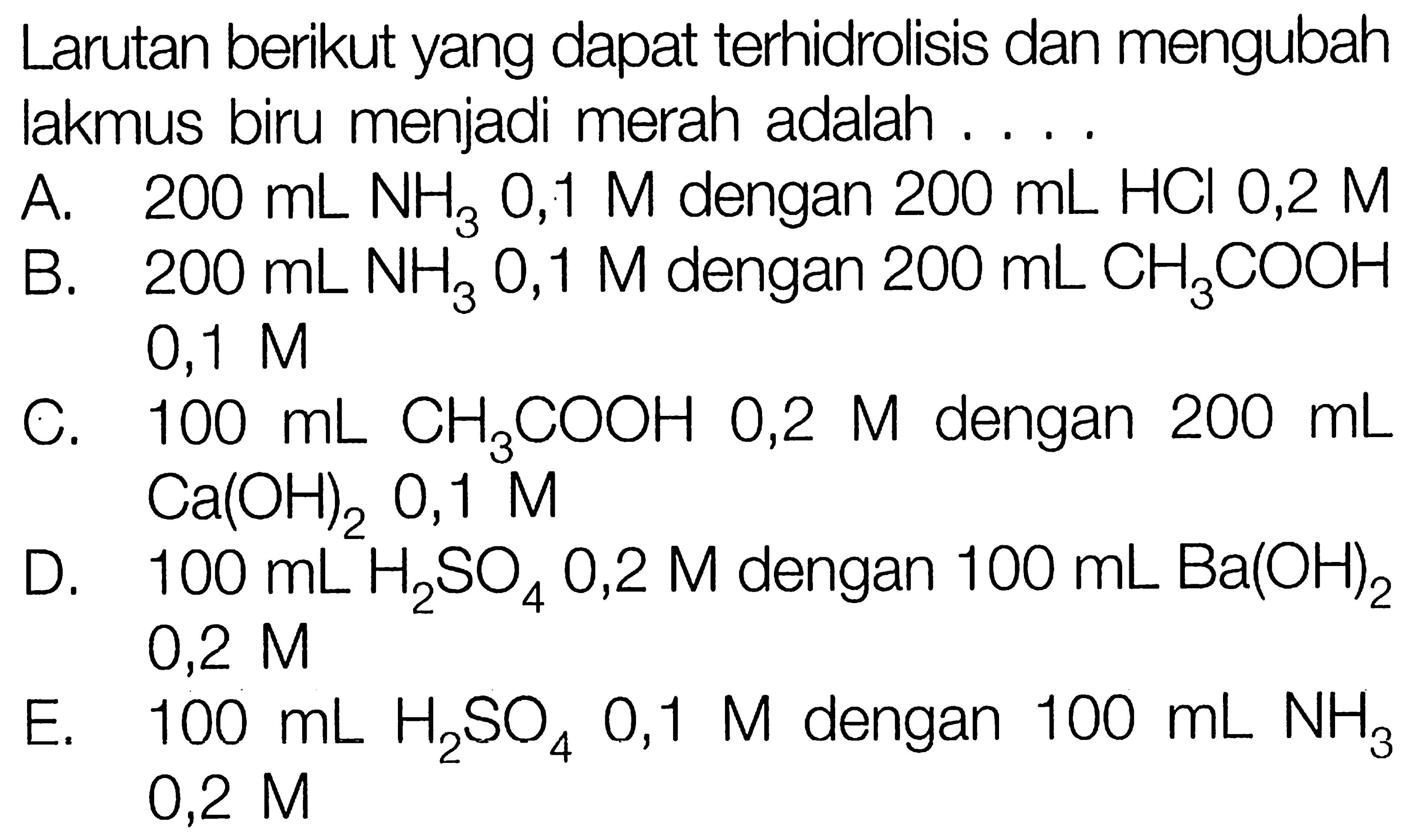 Larutan berikut yang dapat terhidrolisis dan mengubah lakmus biru menjadi merah adalah ....
A.  200 mL NH3 0,1 M dengan  200 mL HCl 0,2 M
B.  200 mL NH3 0,1 M dengan  200 mL CH3 COOH  0,1 M
C.  100 mL CH3 COOH 0,2 M dengan  200 mL Ca(OH)2, 0,1 M
D.  100 mL H2 SO4 0,2 M dengan  100 mL Ba(OH)2  0,2 M
E.  100 mL H2 SO4 0,1 M dengan  100 mL NH3  0,2 M