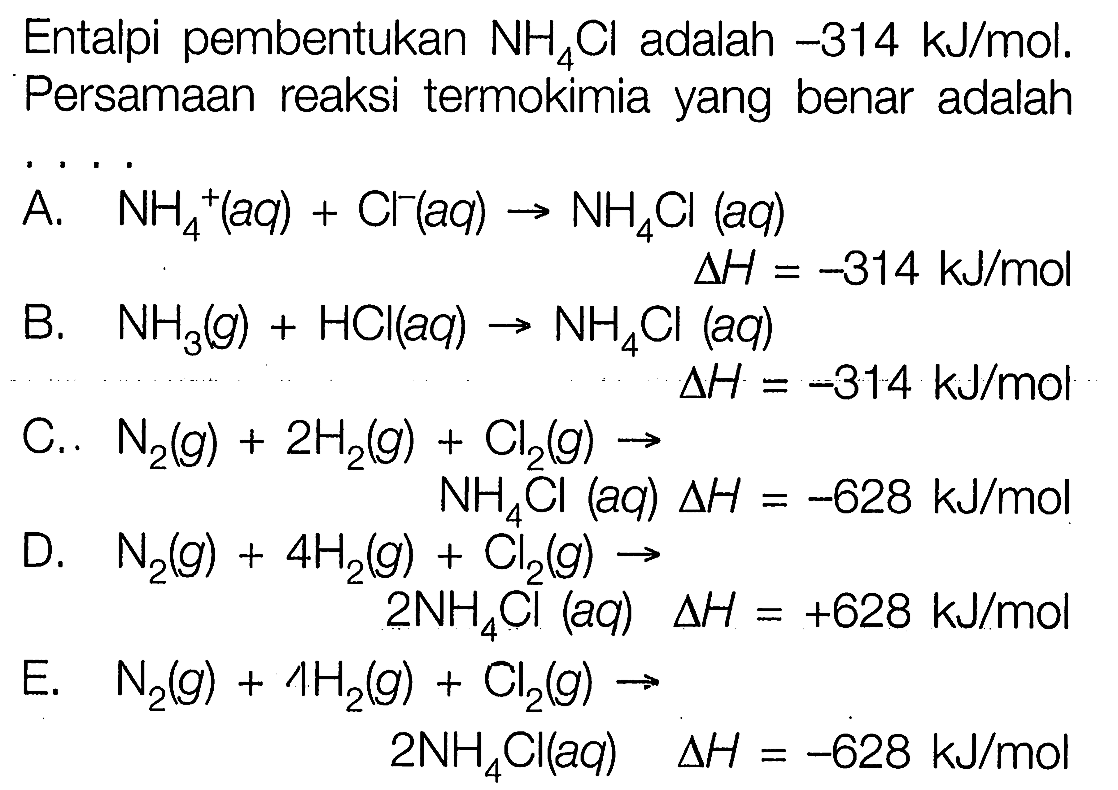 Entalpi pembentukan NH4Cl adalah -314 kJ/mol. Persamaan reaksi termokimia yang benar adalah ...  A. NH4^+(aq)+Cl^-(aq) -> NH4Cl(aq) delta H=-314 kJ/mol B. NH3(g)+HCl(aq) -> NH4Cl(aq) delta H=-314 kJ/mol C.. N2(g)+2 H2(g)+Cl2(g) -> NH4Cl(aq) delta H=-628 kJ/mol D. N2(g)+4 H2(g)+Cl2(g) -> 2 NH4Cl(aq) delta H=+628 kJ/mol E. N2(g)+4 H2(g)+Cl2(g) -> 2 NH4Cl(aq) delta H=-628 kJ/mol