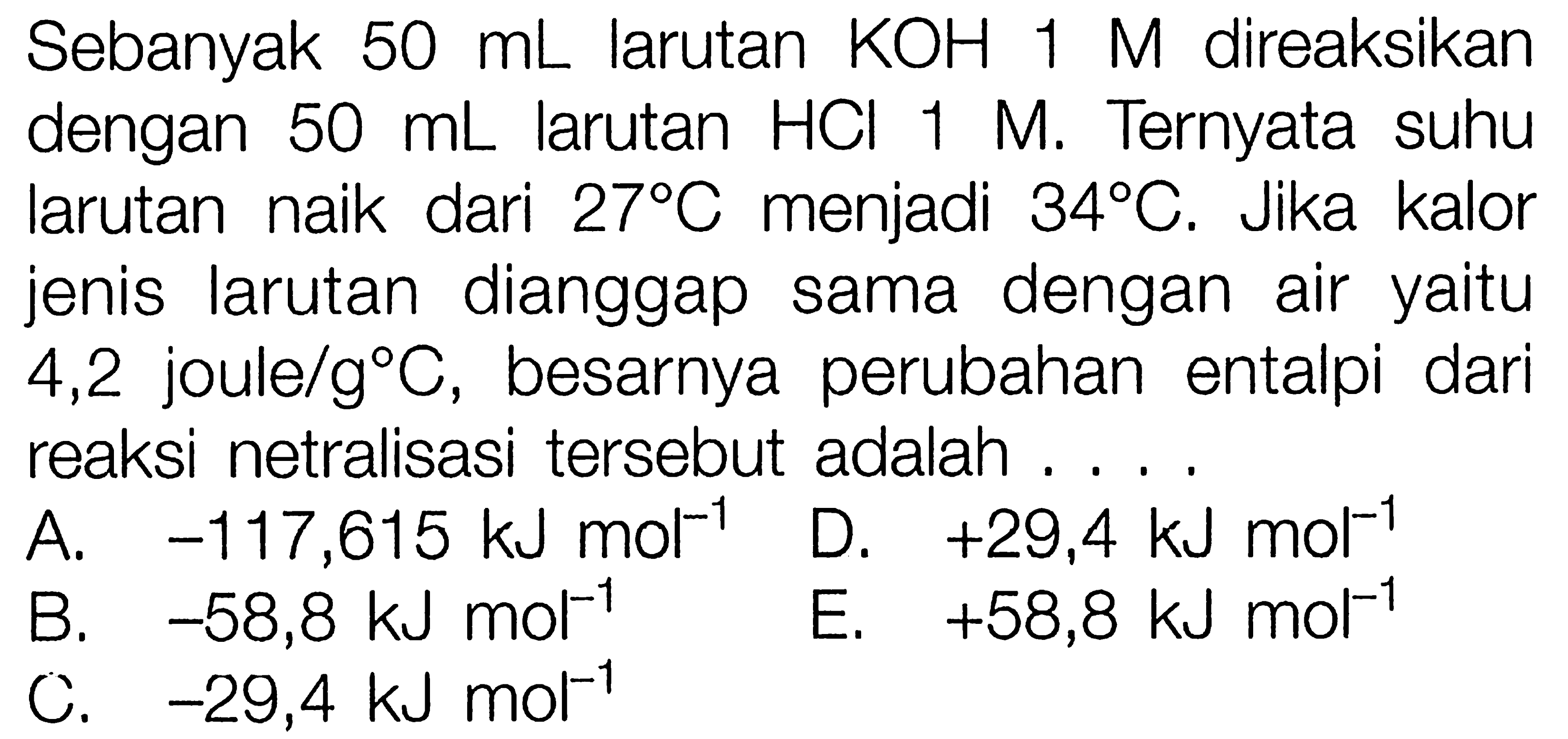 Sebanyak  50 mL  larutan  KOH 1 M  direaksikan dengan  50 mL  larutan  HCl 1 M . Ternyata suhu larutan naik dari  27 C  menjadi  34 C . Jika kalor jenis larutan dianggap sama dengan air yaitu 4,2 joule /g C , besarnya perubahan entalpi dari reaksi netralisasi tersebut adalah ....