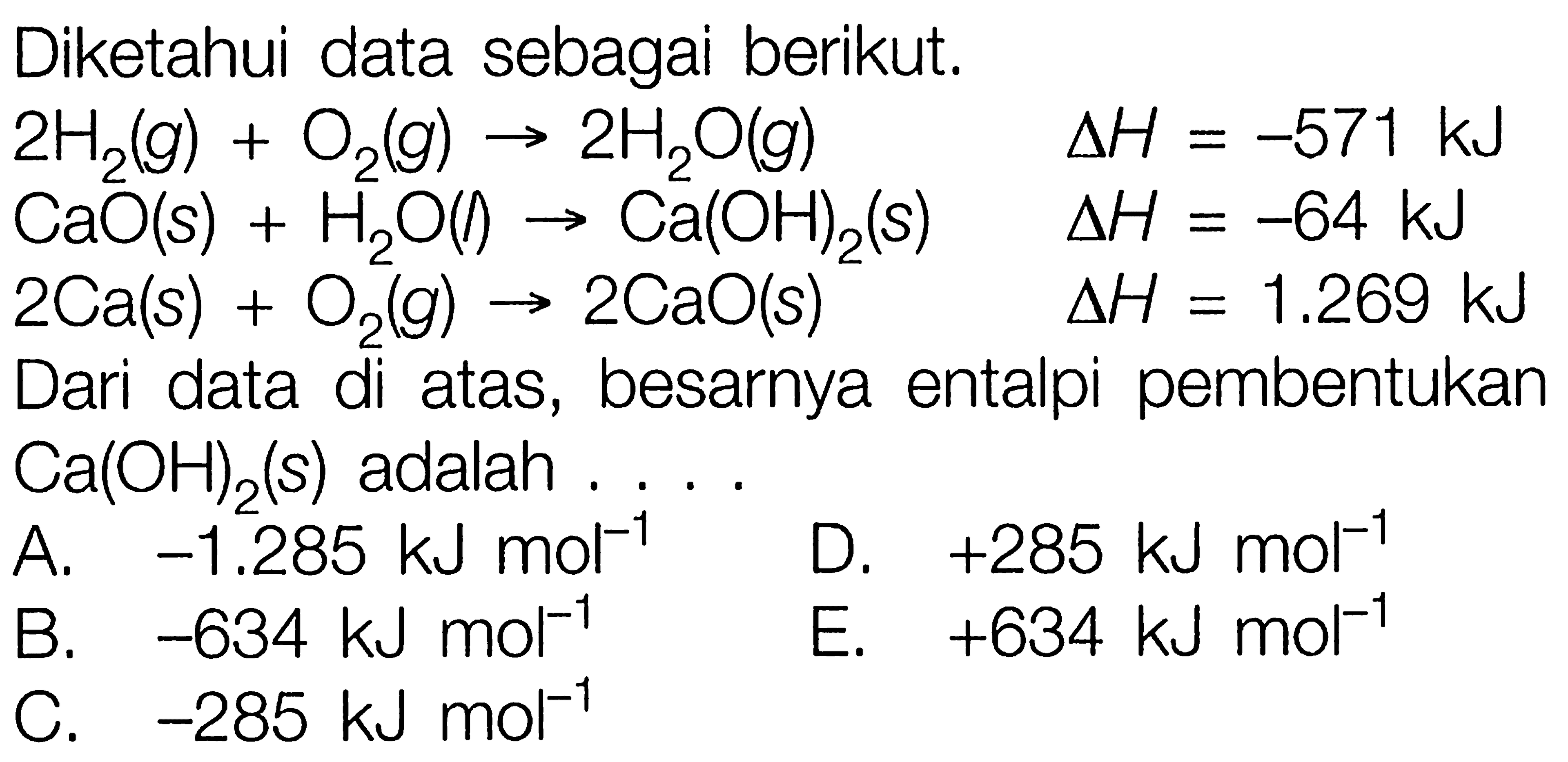 Diketahui data sebagai berikut. 2H2(g) + O2(g) -> 2H2O(g) delta H=-571 kJ CaO(s) + H2O(l) -> Ca(OH)2(s) delta H=-64 kJ 2 Ca(s) + O2(g) -> 2CaO(s) delta H=1.269 kJ Dari data di atas, besarnya entalpi pembentukan Ca(OH)2(s) adalah .... 