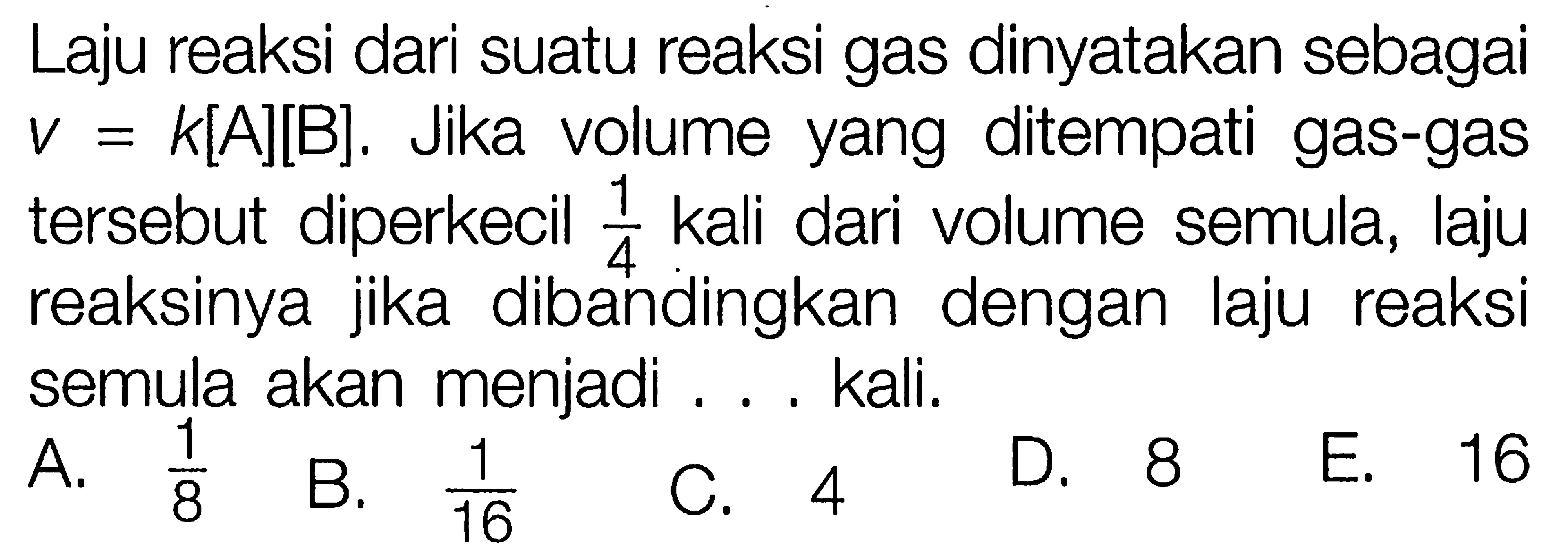 Laju reaksi dari suatu reaksi gas dinyatakan sebagai v=k[A][B]. Jika volume yang ditempati gas-gas tersebut diperkecil 1/4 kali dari volume semula, laju reaksinya jika dibandingkan dengan laju reaksi semula akan menjadi ... kali.