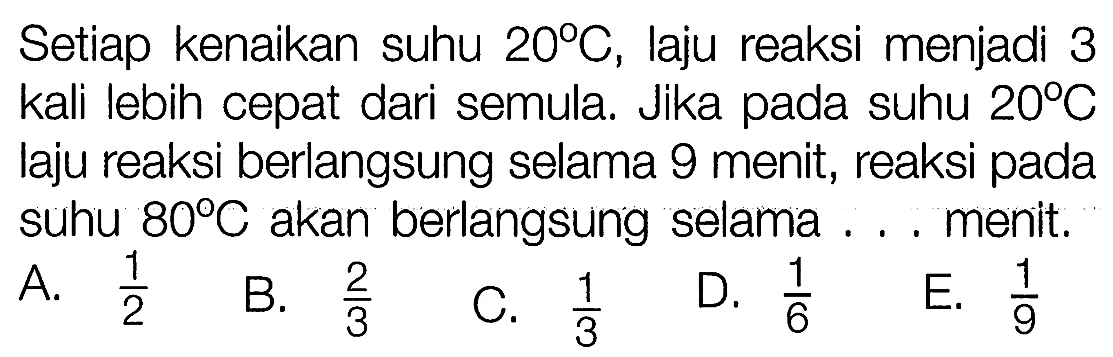 Setiap kenaikan suhu 20 C, laju reaksi menjadi 3 kali lebih cepat dari semula. Jika pada suhu 20 C laju reaksi berlangsung selama 9 menit, reaksi pada suhu 80 C akan berlangsung selama ... menit.