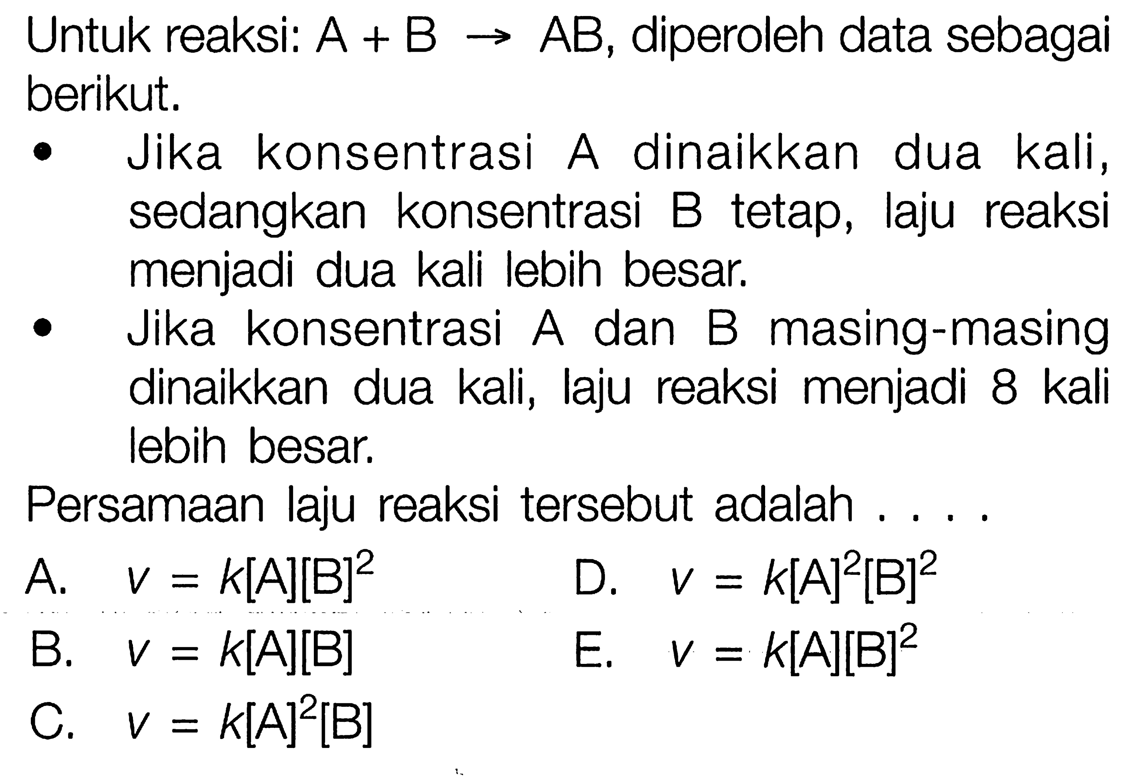 Untuk reaksi: A+B->AB, diperoleh data sebagai berikut.-Jika konsentrasi A dinaikkan dua kali, sedangkan konsentrasi B tetap, laju reaksi menjadi dua kali lebih besar.-Jika konsentrasi A dan B masing-masing dinaikkan dua kali, laju reaksi menjadi 8 kali lebih besar.Persamaan laju reaksi tersebut adalah ....