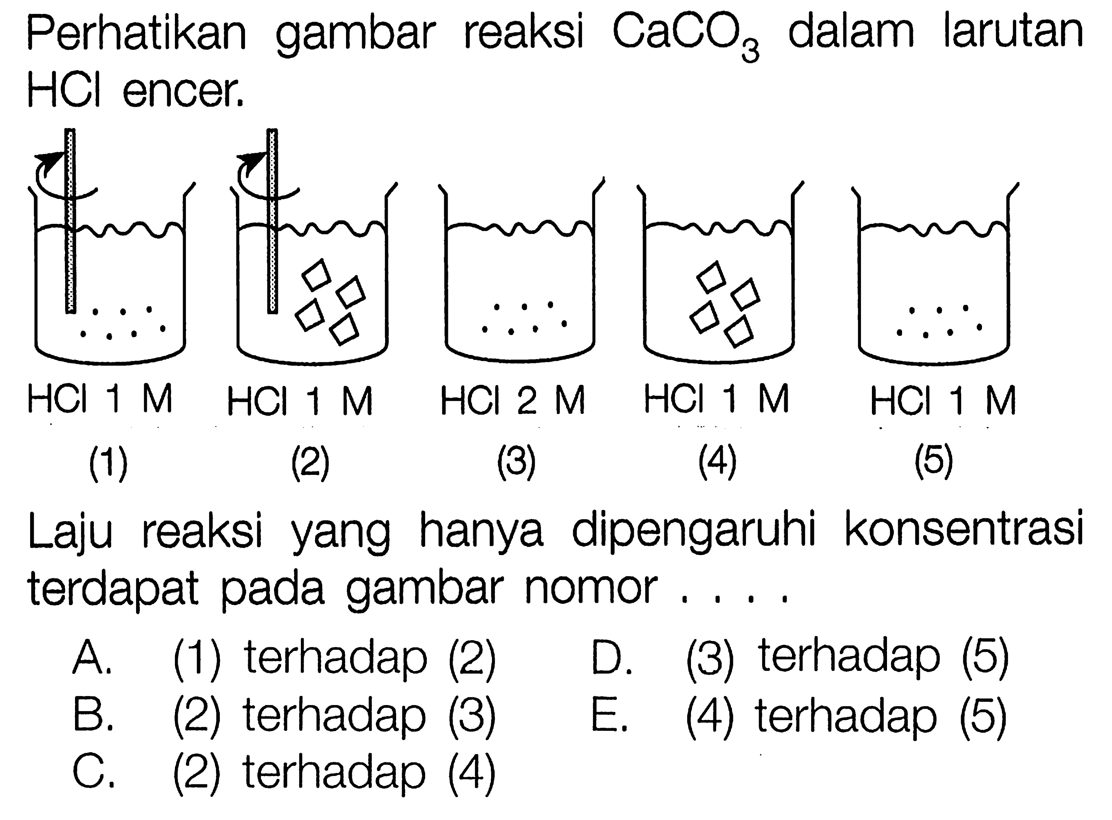 Perhatikan gambar reaksi  CaCO3  dalam larutan  HCl  encer.(1) HCL 1 M(2) HCL 1 M(3) HCL 1 M(4) HCL 1 M(5) HCL 1 MLaju reaksi yang hanya dipengaruhi konsentrasi terdapat pada gambar nomor.... A. (1) terhadap (2) D. (3) terhadap (5) B. (2) terhadap (3) E. (4) terhadap (5) C. (2) terhadap (4) 