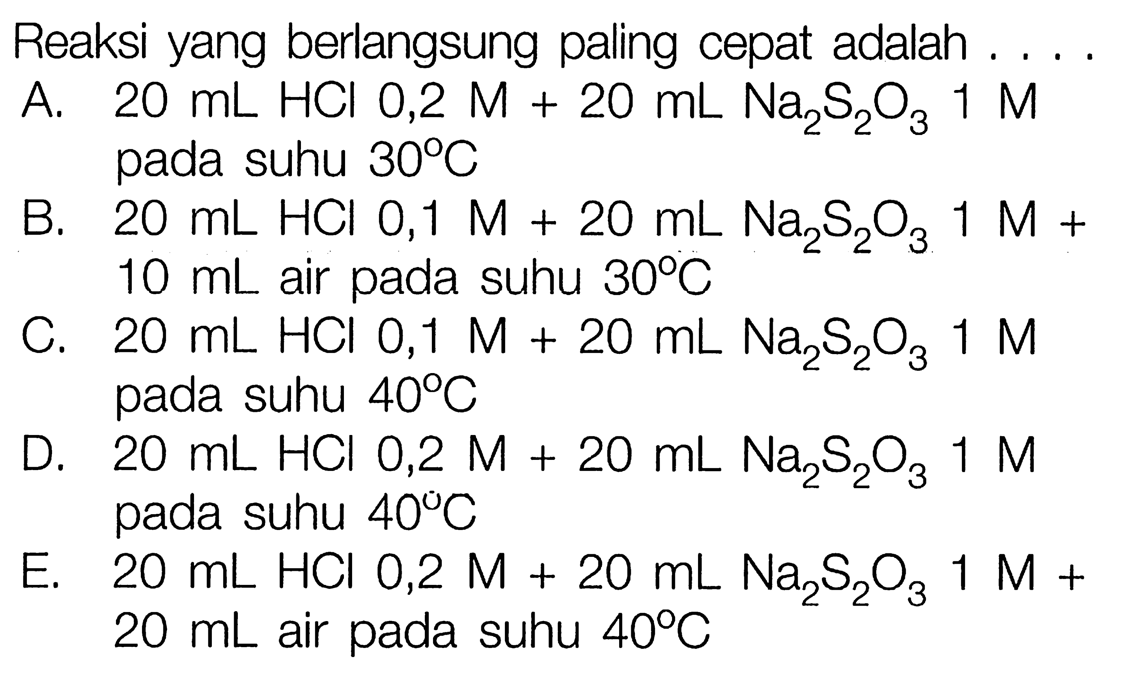 Reaksi yang berlangsung paling cepat adalah . ...A.  20 mL HCl 0,2 M+20 mL Na2S2O3 1M pada suhu  30C B.  20 mL HCl 0,1 M+20 mL Na2S2O3 1 M+10 mL air pada suhu  30C C.  20 mL HCl 0,1 M+20 mL Na2S2O3 1 M  pada suhu  40C D.  20 mL HCl 0,2 M+20 mL Na2S2O3 1M  pada suhu  40C E.  20 mL HCl 0,2 M+20 mL Na2S2O3 1 M+20 mL air pada suhu  40C  