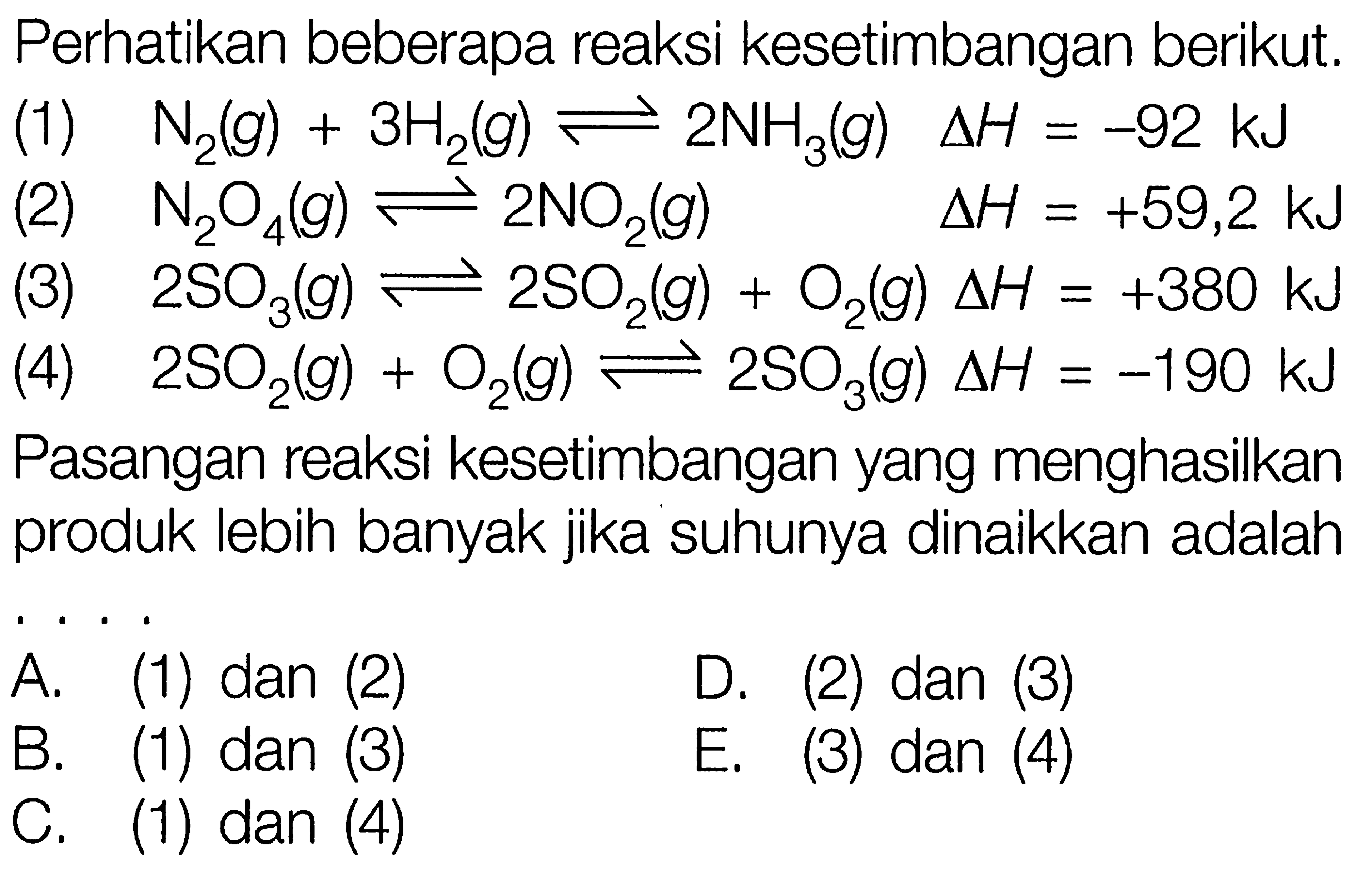 Perhatikan beberapa reaksi kesetimbangan berikut.(1) N2(g)+3 H2(g) <=> 2 NH3(g) delta H=-92 kJ (2) N2 O4(g) <=> 2 NO2(g) delta H=+59,2 kJ (3) 2 SO3(g) <=> 2 SO2(g)+O2(g) delta H=+380 kJ (4) 2 SO2(g)+O2(g) <=> 2 SO3(g) delta H=-190 kJ Pasangan reaksi kesetimbangan yang menghasilkan produk lebih banyak jika suhunya dinaikkan adalahA. (1) dan (2)D. (2) dan (3)B. (1) dan (3)E. (3) dan (4)C. (1) dan (4)