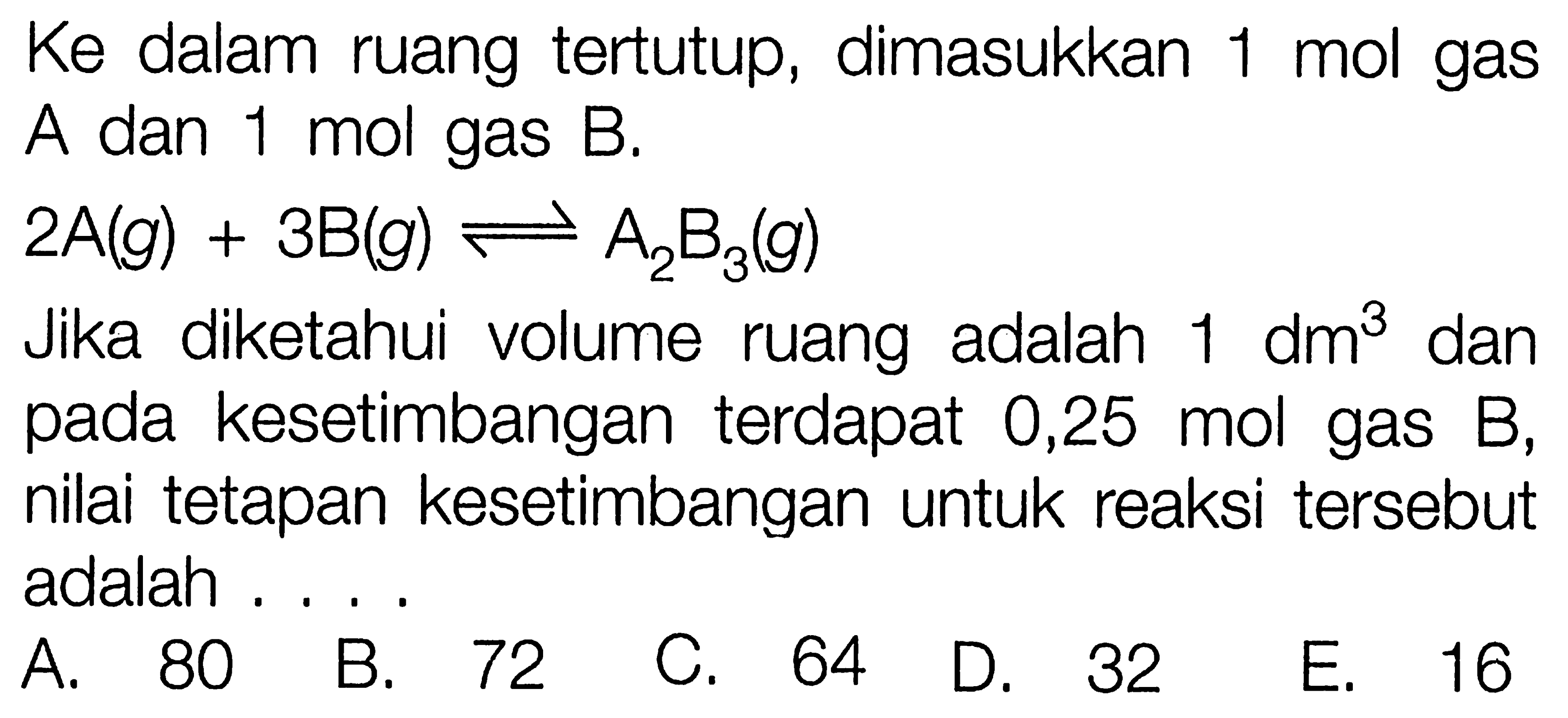 Ke dalam ruang tertutup, dimasukkan 1 mol gas A dan 1 mol gas B. 2A(g)+3B(g) <- A2B3(g) Jika diketahui volume ruang adalah  1 dm^3  dan pada kesetimbangan terdapat 0,25 mol gas B, nilai tetapan kesetimbangan untuk reaksi tersebut adalah .... 