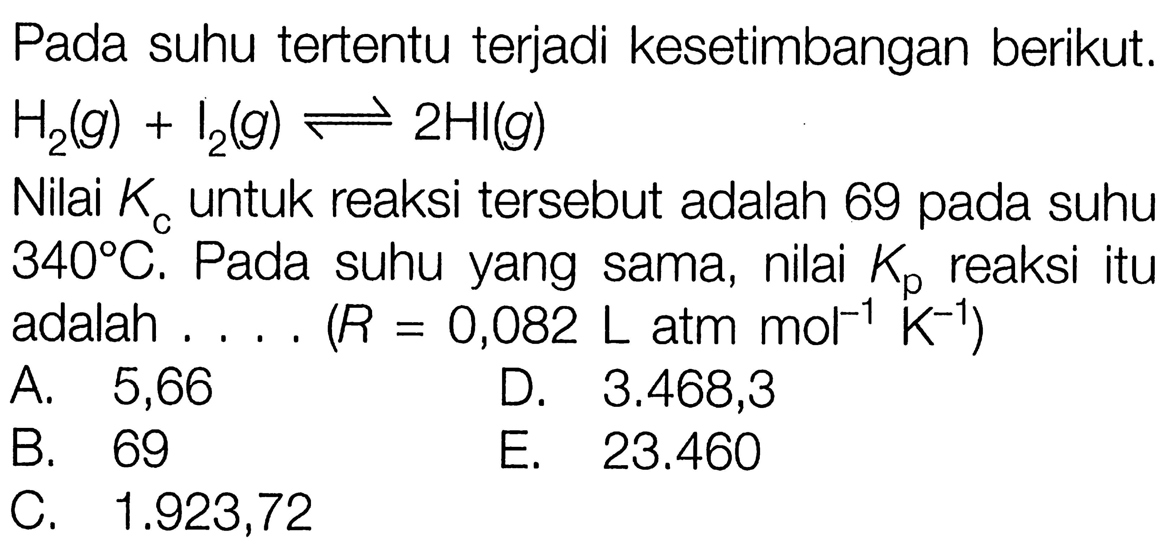 Pada suhu tertentu terjadi kesetimbangan berikut.  H2 (g) + I2 (g) <=> 2HI (g) Nilai Kc untuk reaksi tersebut adalah 69 pada suhu 340 C. Pada suhu yang sama, nilai Kp reaksi itu adalah .... (R = 0,082 L atm mol^(-1) K^(-1)) 