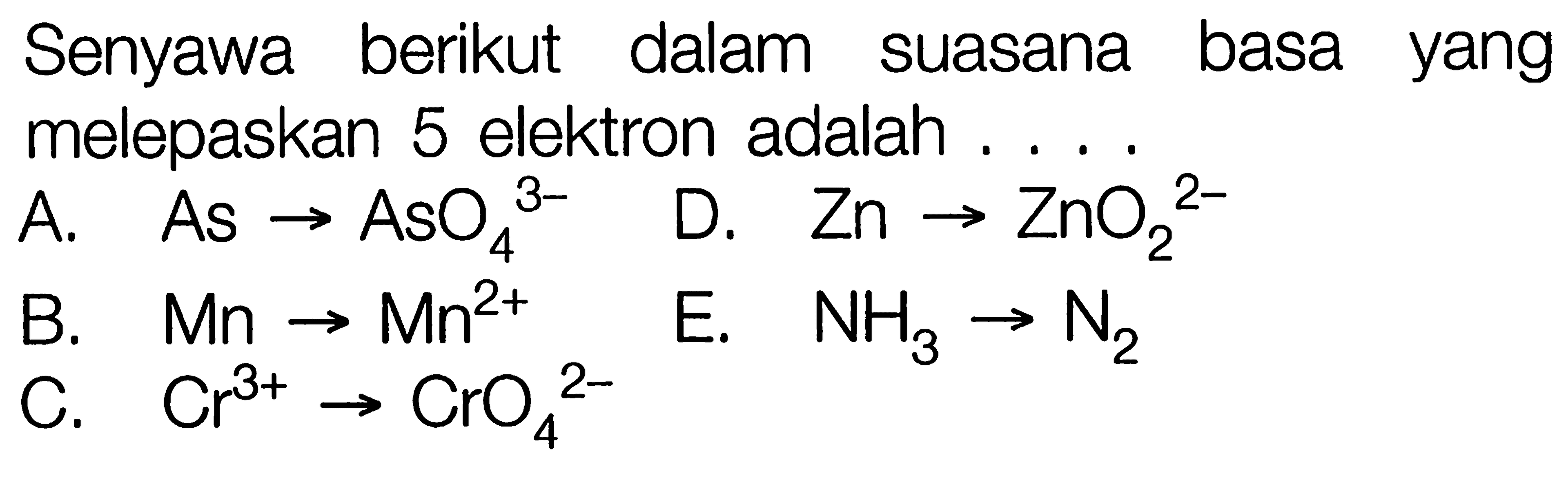 Senyawa berikut dalam suasana basa yang melepaskan 5 elektron adalah ....
A. As - > AsO4^(3-) D. Zn - > ZnO2^(2-) B. Mn - > Mn^(2+) E. NH3 - > N2 C. Cr^(3+) - > CrO4^(2-)