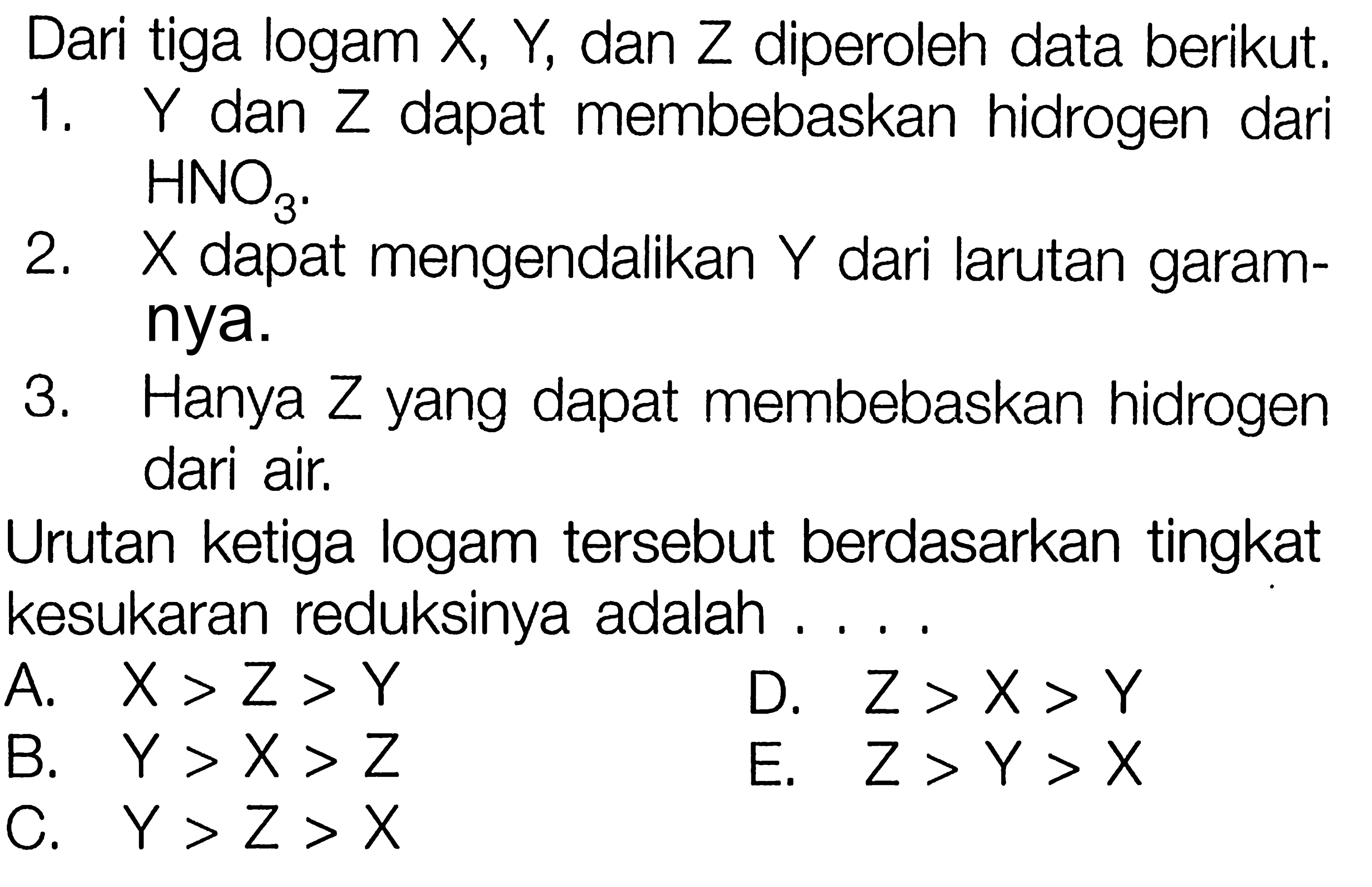 Dari tiga logam X, Y, dan Z diperoleh data berikut. 1. Y dan Z dapat membebaskan hidrogen dari HNO3. 2. X dapat mengendalikan Y dari larutan garamnya. 3. Hanya Z yang dapat membebaskan hidrogen dari air. Urutan ketiga logam tersebut berdasarkan tingkat kesukaran reduksinya adalah ....