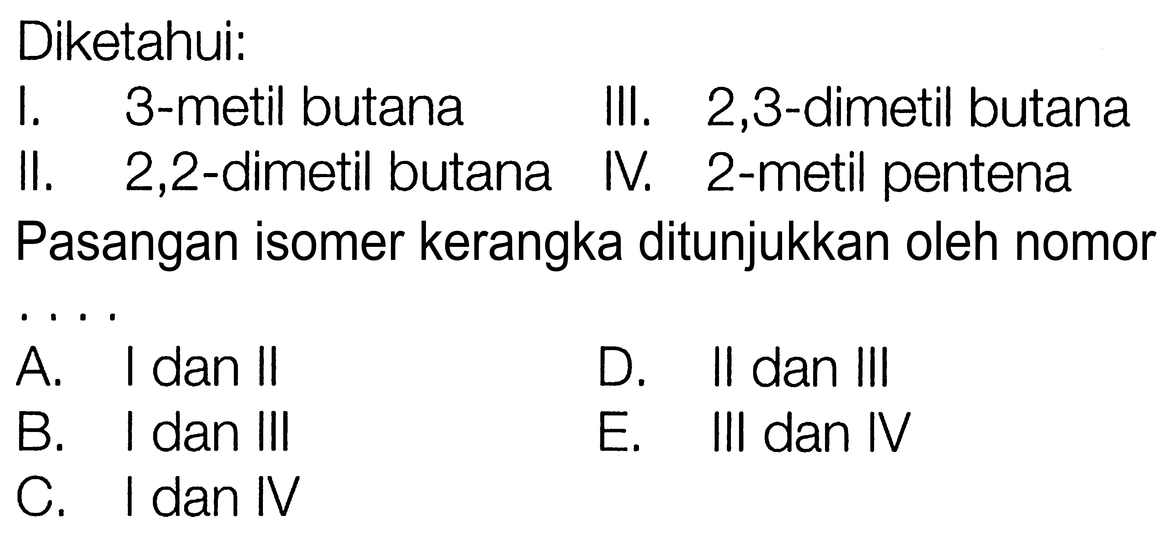 Diketahui:
I. 3-metil butana III. 2,3-dimetil butana II. 2,2-dimetil butana IV. 2-metil pentena
Pasangan isomer kerangka ditunjukkan oleh nomor
A. I dan II D. II dan III B. I dan III E. III dan IV C. I dan IV