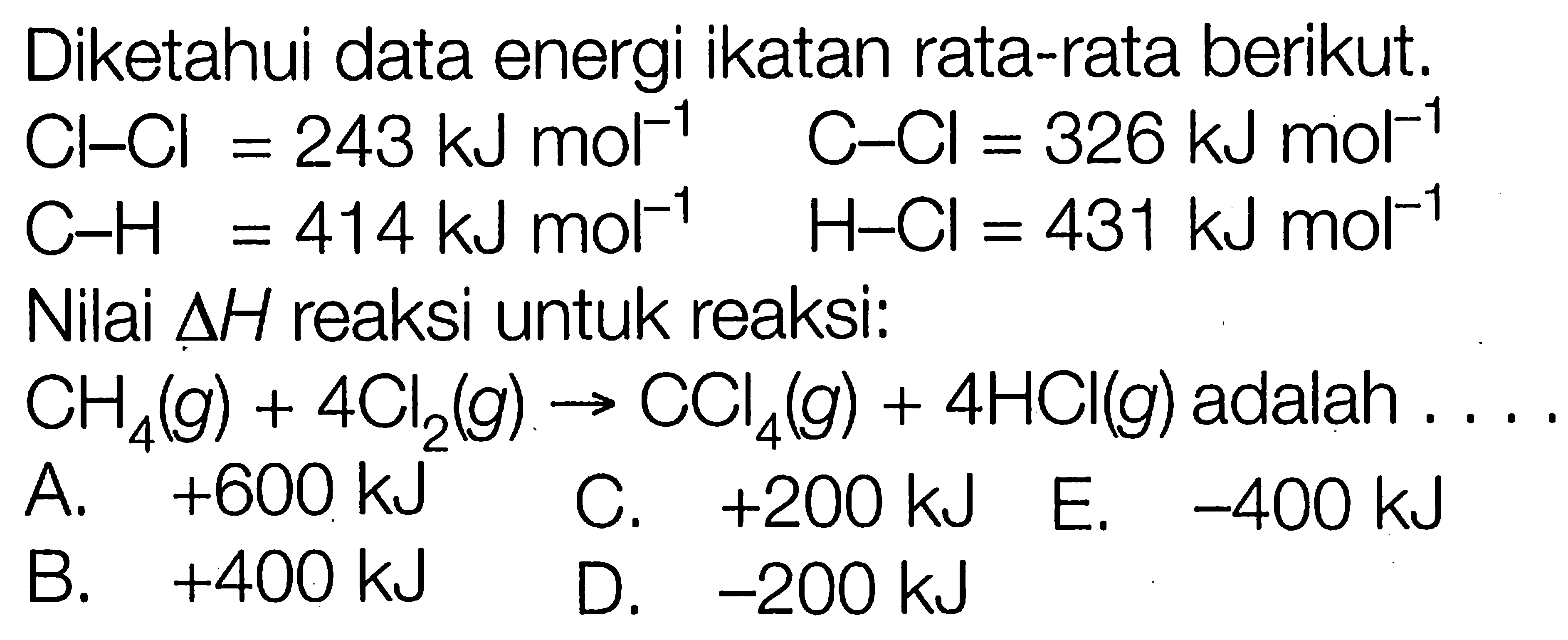 Diketahui data energi ikatan rata-rata berikut. 
Cl-Cl = 243 kJ mol^(-1) C-Cl = 326 kJ mol^(-1) C-H = 414kJ mol^(-1) H-Cl = 431 kJ mol^(-1) 
Nilai delta H reaksi untuk reaksi: 
CH4 (g) + 4 Cl2 (g) -> CCl4 (g) + 4 HCl (g) adalah 
