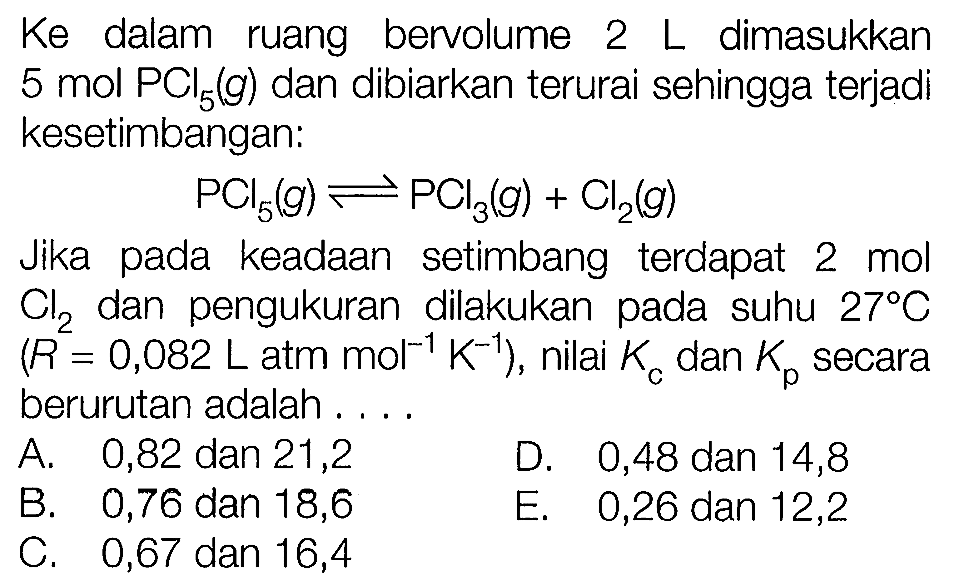 Ke dalam bervolume 2 L dimasukkan 5 mol PCI5 (g) dan dibiarkan terurai sehingga terjadi kesetimbangan: PCI5 (g) <=> PCI3 (g) + Cl2 (g) Jika pada keadaan setimbang terdapat 2 mol Cl2 pengukuran dilakukan pada dan suhu 27 C )(R = 0,082 L atm mol^(-1) K^(-1)), nilai Kc dan Kp secara berurutan adalah