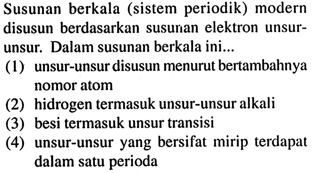 Susunan berkala (sistem periodik) modern disusun berdasarkan susunan elektron unsurunsur. Dalam susunan berkala ini... (1) unsur-unsur disusun menurut bertambahnya nomor atom (2) hidrogen termasuk unsur-unsur alkali (3) besi termasuk unsur transisi (4) unsur-unsur yang bersifat mirip terdapat dalam satu perioda