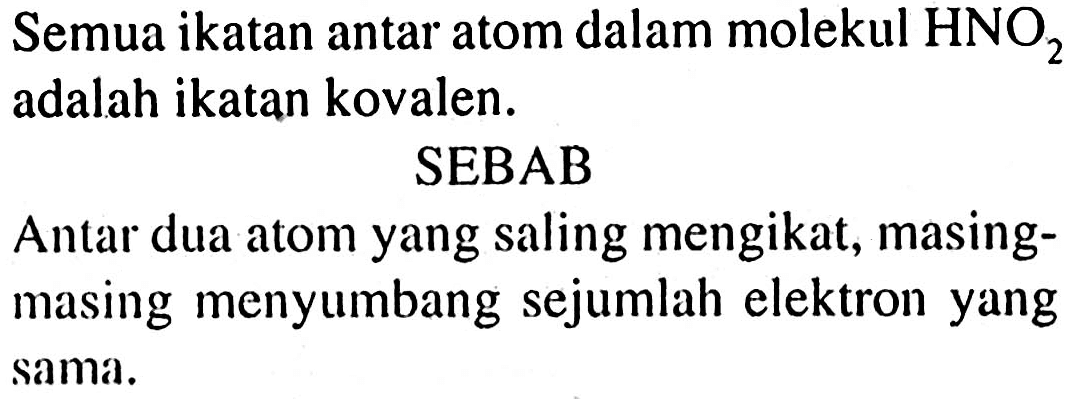 Semua ikatan antar atom dalam molekul HNO2 adalah ikatan kovalen.
SEBAB
Antar dua atom yang saling mengikat, masingmasing menyumbang sejumlah elektron yang sama.