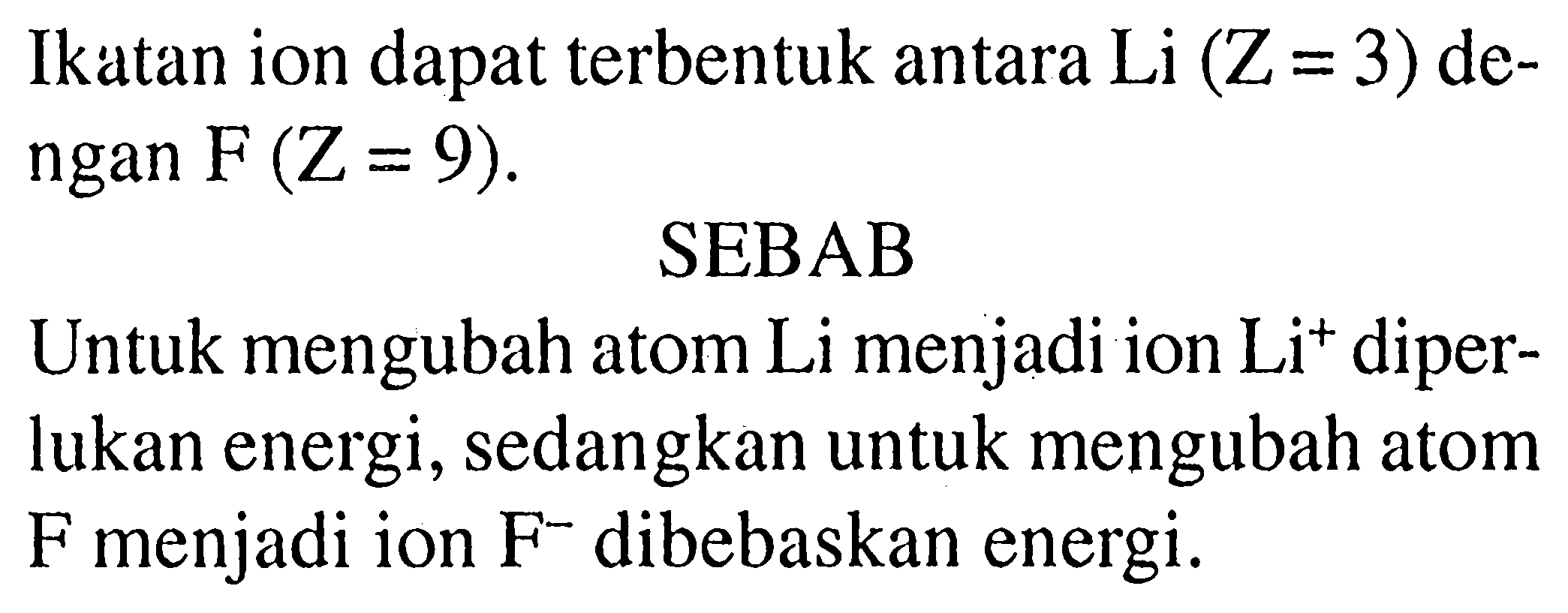 Ikatan ion dapat terbentuk antara Li  (Z=3)  dengan  F(Z=9) .
SEBAB
Untuk mengubah atom Li menjadi ion  Li^+ diperlukan energi, sedangkan untuk mengubah atom F menjadi ion  F^- dibebaskan energi.