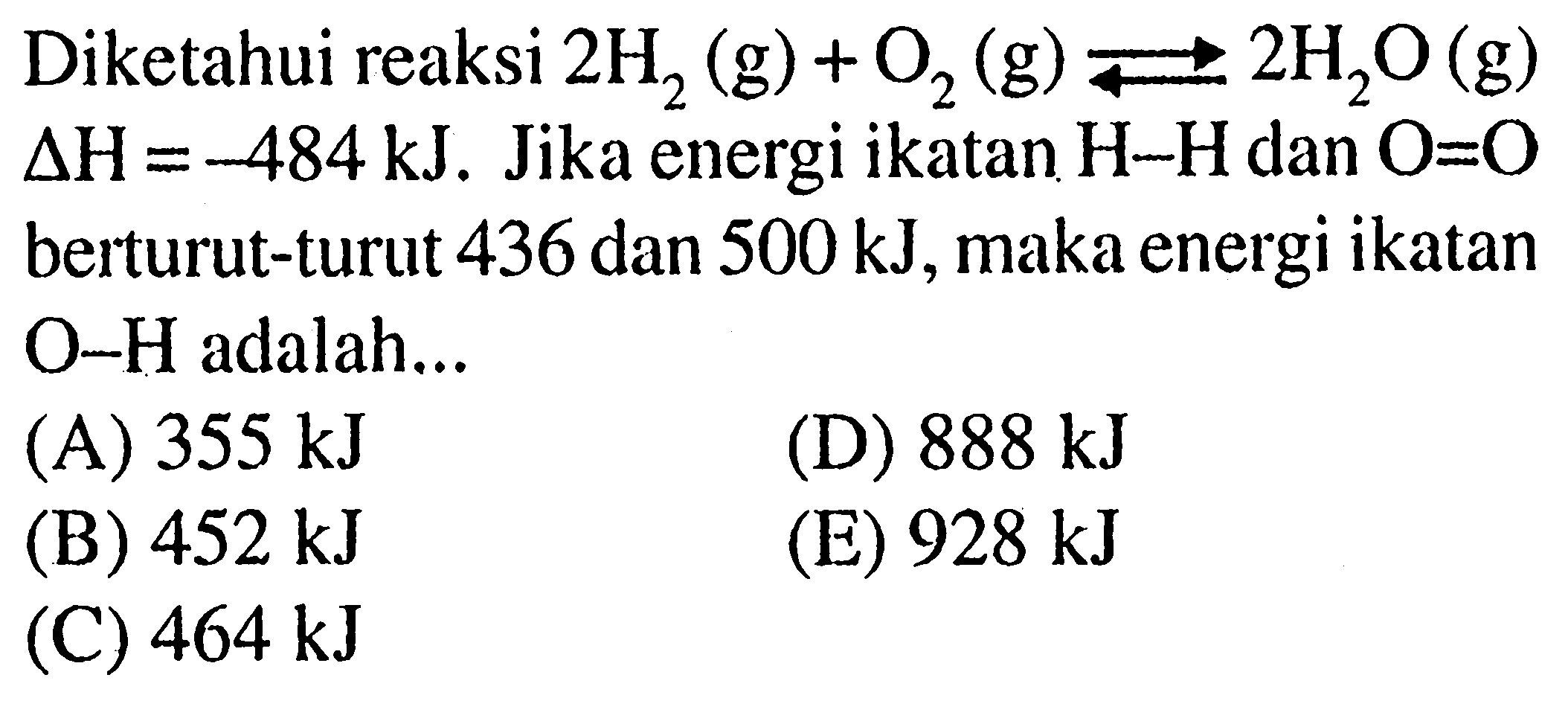 Diketahui reaksi 2 H2 (g) + O2 (g) <=> 2 H2O (g) delta H = -484 kJ. Jika energi ikatan H-H dan O=O berturut-turut 436 dan 500 kJ, maka energi ikatan O-H adalah