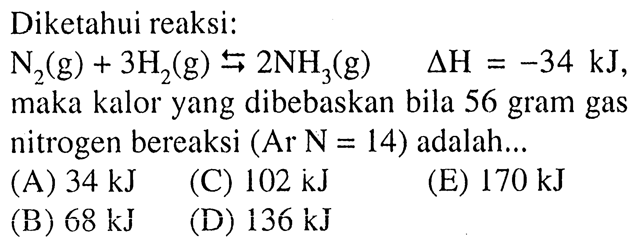 Diketahui reaksi: N2(g)+3H2(g) <=>  2NH3(g)  delta H=-34 kJ , maka kalor yang dibebaskan bila 56 gram gas nitrogen bereaksi  (Ar N=14)  adalah...