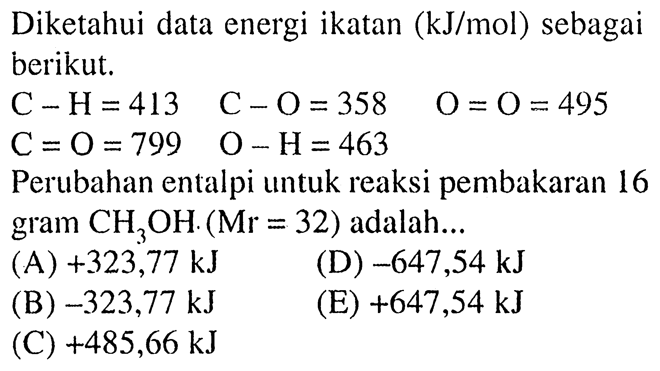 Diketahui data energi ikatan  (kJ/mol)  sebagai berikut. C-H=413  C-O=358  O=O=495 C=O=799  O-H=463Perubahan entalpi untuk reaksi pembakaran 16 gram  CH3OH (Mr=32) adalah...