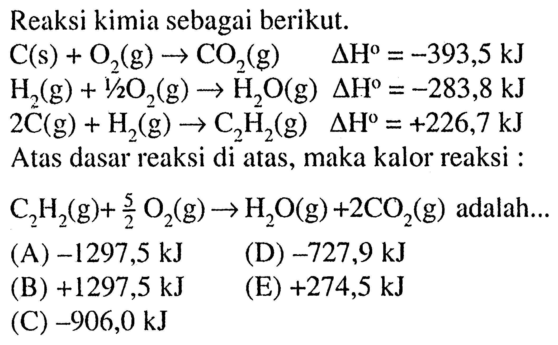 Reaksi kimia sebagai berikut. C(s) + O2(g) -> CO2(g) delta H=-393,5 kJ  H2(g) + 1/2 O2(g) -> H2O(g) delta H=-283,8 kJ 2C(g) + H2(g) -> C2 H2(g)  delta H=+226,7 kJ Atas dasar reaksi di atas, maka kalor reaksi :  C2 H2(g) + 5/2 O2(g) -> H2O(g) + 2CO2(g) adalah ... 