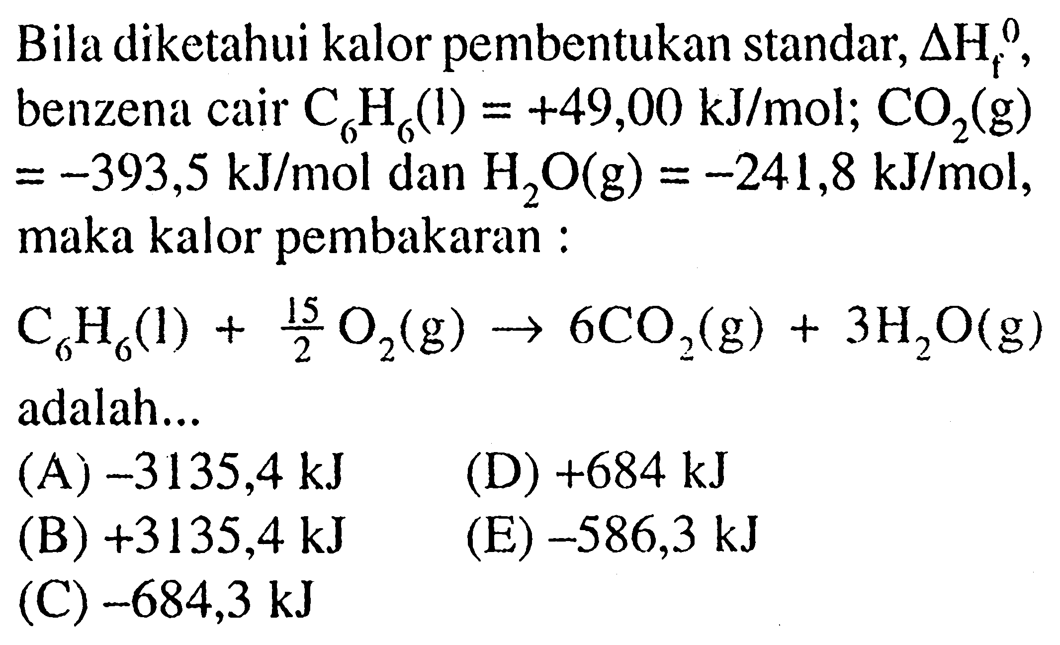 Bila diketahui kalor pembentukan standar, delta Hf^0, benzena cair C6H6(l)=+49,00 kJ/mol; CO2(g)=-393,5 kJ/mol dan H2O(g)=-241,8 kJ/mol, maka kalor pembakaran:C6H6(1)+15/2 O2(g) -> 6 CO2(g)+3 H2O(g) adalah...