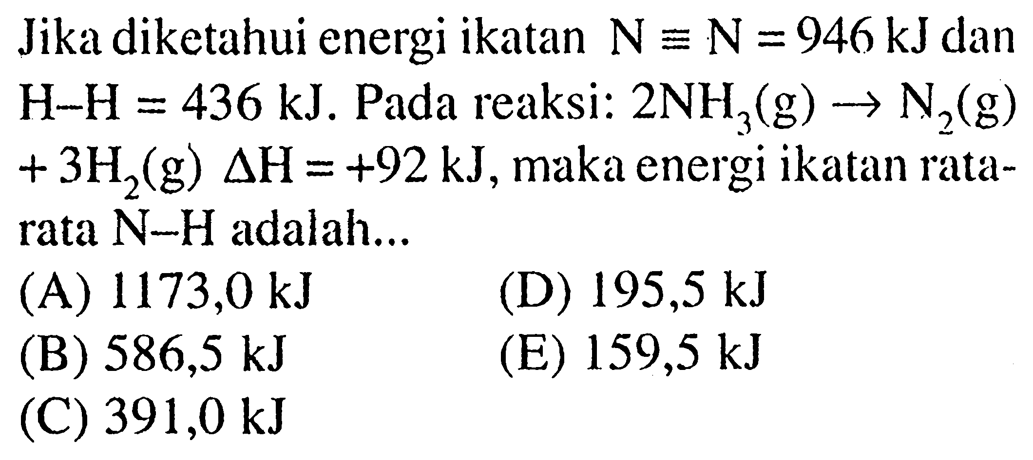 Jika diketahui energi ikatan N=N=946 kJ dan H-H=436 kJ. Pada reaksi: 2 NH3(g) -> N2(g) +3 H2(g) delta H=+92 kJ, maka energi ikatan ratarata N-H adalah...