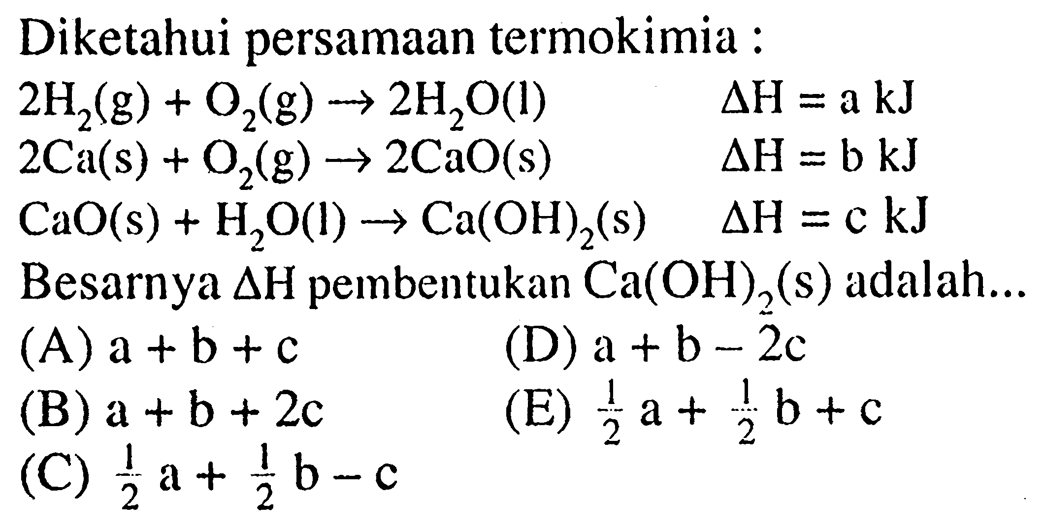 Diketahui persamaan termokimia :
 2 H_(2)(~g)+O_(2)(~g) -> 2 H_(2) O(l)  segitiga H=a kJ 
 2 Ca(s)+O_(2)(~g) -> 2 CaO(s)  segitiga H=b kJ 
 CaO(s)+H_(2) O(l) -> Ca(OH)_(2)(~s)  segitiga H=c kJ 
Besarnya  segitiga H  pembentukan  Ca(OH)_(2)(~s)  adalah...
(A)  a+b+c 
(D)  a+b-2 c 
(B)  a+b+2 c 
(E)  (1)/(2) a+(1)/(2) b+c 
(C)  (1)/(2) a+(1)/(2) b-c 