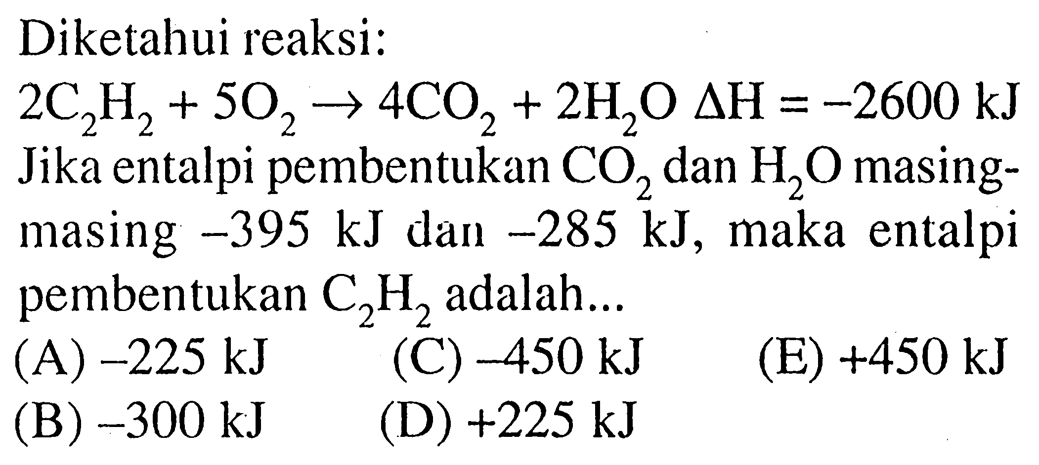 Diketahui reaksi:  2C2H2+5O2->4CO2+2H2O segitiga H=-2600 kJ Jika entalpi pembentukan CO2 dan H2O masingmasing  -395 kJ dan -285 kJ, maka entalpi pembentukan C2H2 adalah... 