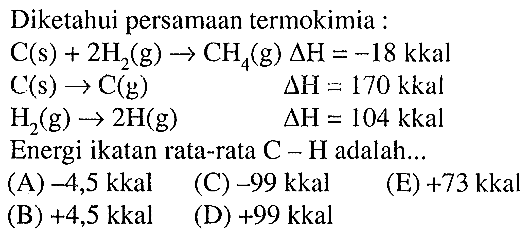 Diketahui persamaan termokimia :C(s)+2 H2(g)->CH4(g) delta H=-18 kkal C(s)->C(g) delta H=170 kkal H2(g)->2 H(g) delta H=104 kkalEnergi ikatan rata-rata C-H adalah...