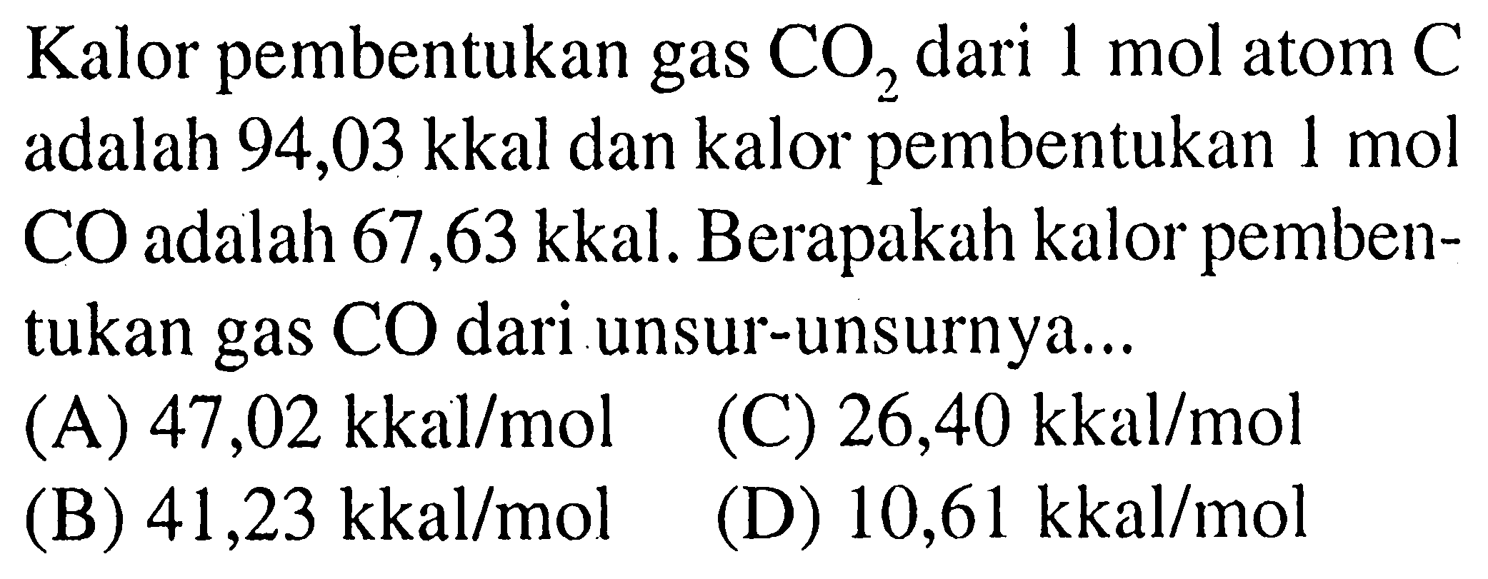 Kalor pembentukan gas  CO_(2)  dari  1 ~mol  atom  C  adalah 94,03 kkal dan kalor pembentukan  1 ~mol  CO adalah 67,63 kkal. Berapakah kalor pembentukan gas  CO  dari unsur-unsurnya...
(A)  47,02 kkal / mol   (C)  26,40 kkal / mol 
(B)  41,23 kkal / mol 
(D)  10,61 kkal / mol 