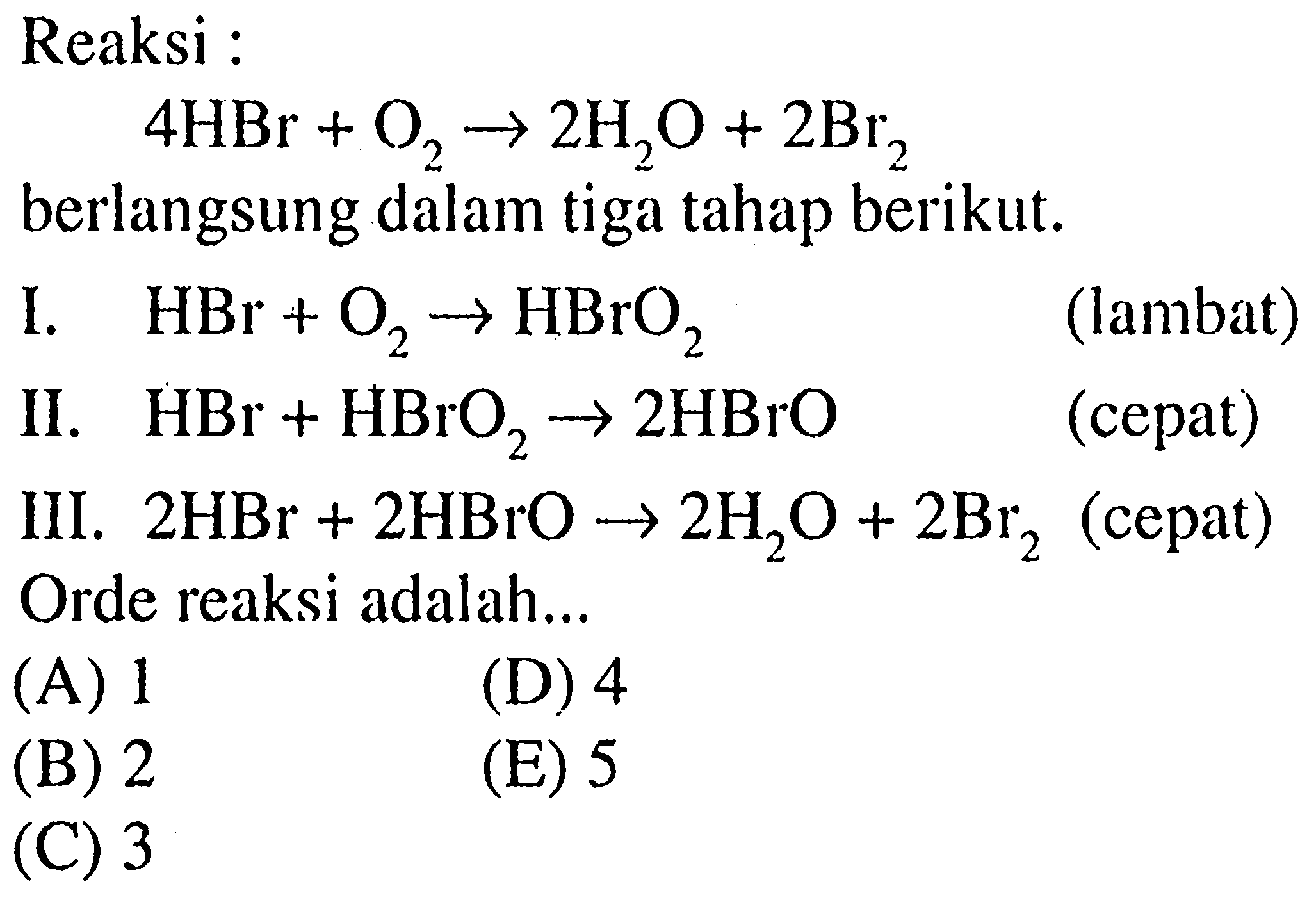 Reaksi :  4HBr+O2->2H2O+2Br2 berlangsung dalam tiga tahap berikut.  I. HBr+O2->HBrO2 (lambat) II. HBr+HBrO2->2HBrO (cepat) III. 2HBr+2HBrO->2H2O+2Br2 (cepat) Orde reaksi adalah... 