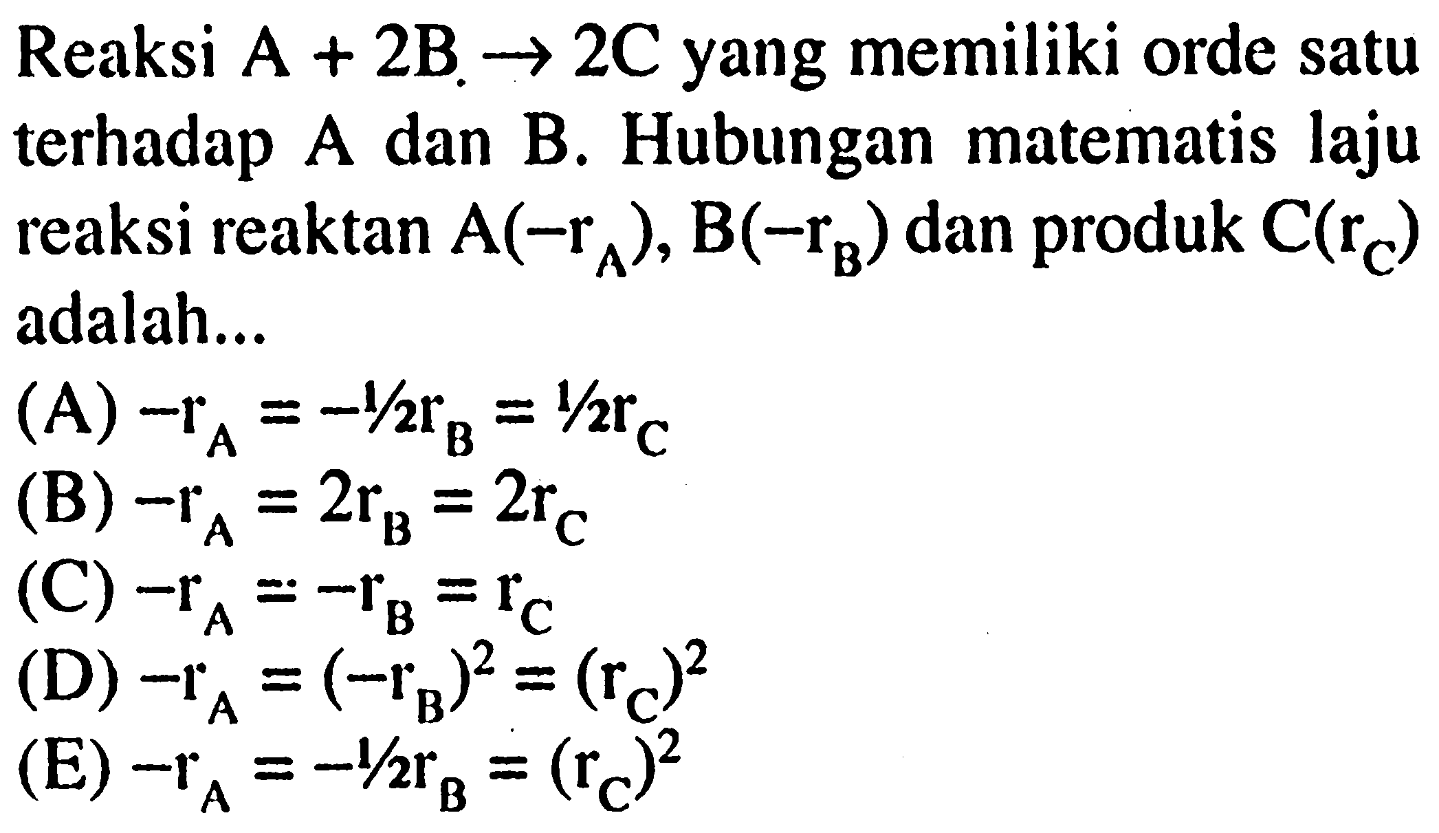 Reaksi A + 2B -> 2C yang memiliki orde satu terhadap A dan B. Hubungan matematis laju reaksi reaktan A(-rA), B(-rB) dan produk C(rC) adalah...