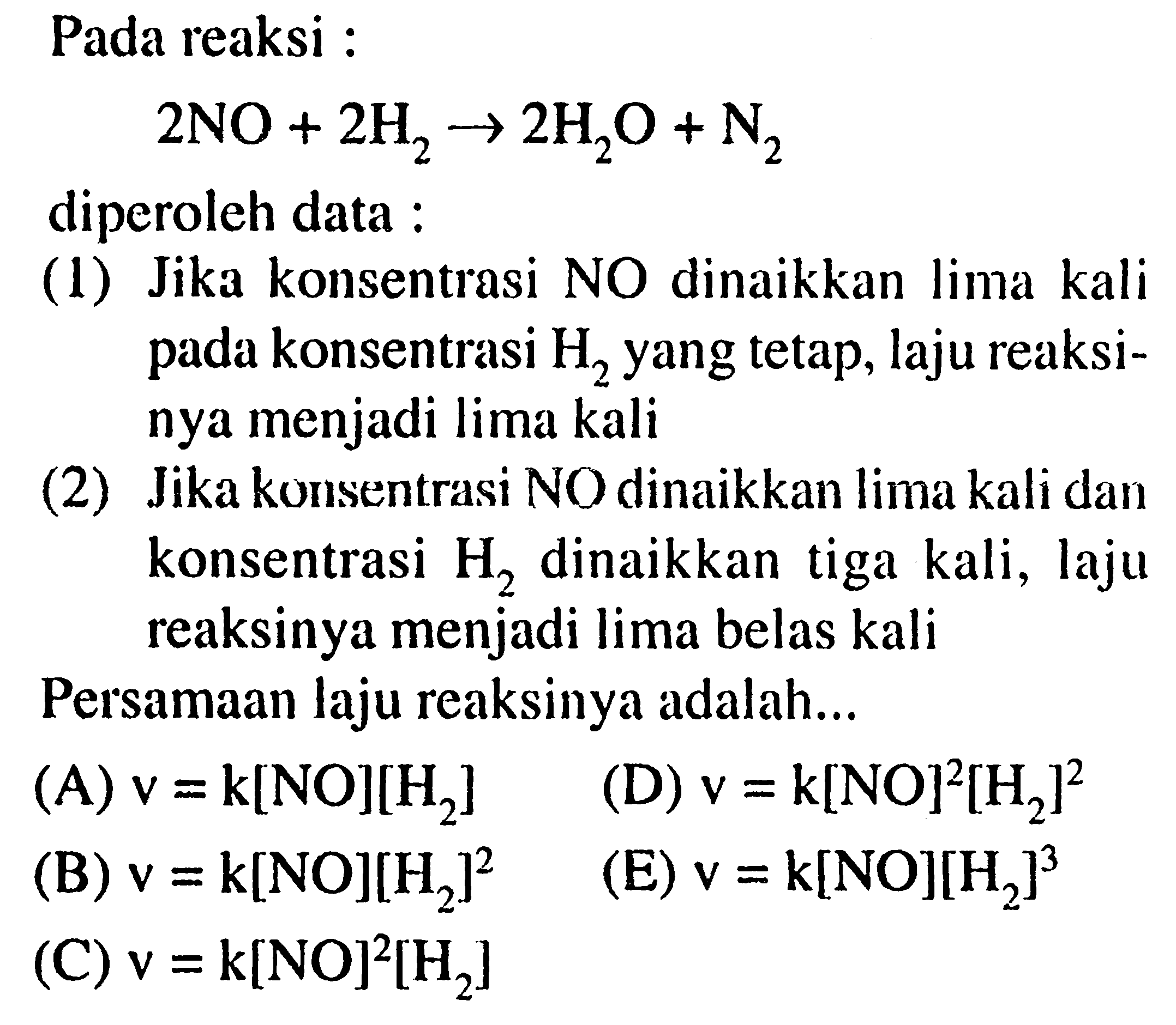 Pada reaksi 2 NO + 2 H2 -> 2 H2O + N2 diperoleh data : 
(1) Jika konsentrasi NO dinaikkan lima kali pada konsentrasi H2 yang tetap, laju reaksinya menjadi lima kali (2) Jika konsentrasi NO dinaikkan lima kali dan konsentrasi H2 dinaikkan tiga kali, laju reaksinya menjadi Iima belas kali Persamaan laju reaksinya adalah (A) v = k[NO][H2] (D) v = k[NO]^2[H2]^2 (B) v = k[NO][H2]^2 (E) v = k[NO][H2]^3 (C) v = k[NO]^2[H2]