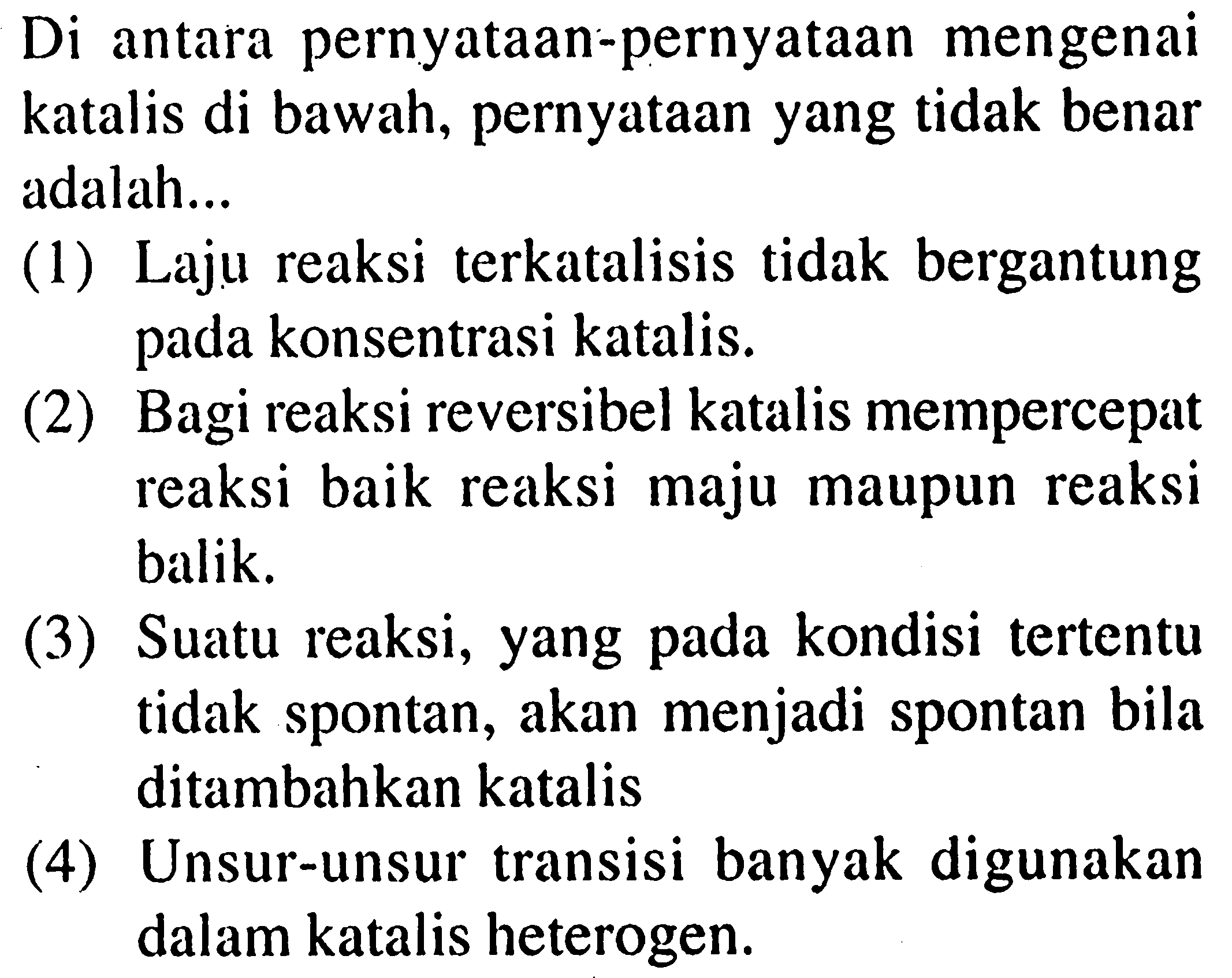 Di antara pernyataan-pernyataan mengenai katalis di bawah, pernyataan yang tidak benar adalah...
(1) Laju reaksi terkatalisis tidak bergantung pada konsentrasi katalis.
(2) Bagi reaksi reversibel katalis mempercepat reaksi baik reaksi maju maupun reaksi balik.
(3) Suatu reaksi, yang pada kondisi tertentu tidak spontan, akan menjadi spontan bila ditambahkan katalis
(4) Unsur-unsur transisi banyak digunakan dalam katalis heterogen.