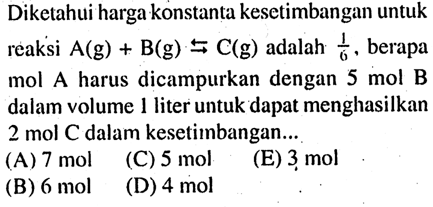 Diketahui harga konstanta kesetimbangan untuk reaksi A (g) + B (g) <=> C (g) adalah 1/6, berapa mol A harus dicampurkan dengan 5 mol B dalam volume 1 liter untuk dapat menghasilkan 2 mol C dalam kesetimbangan ...