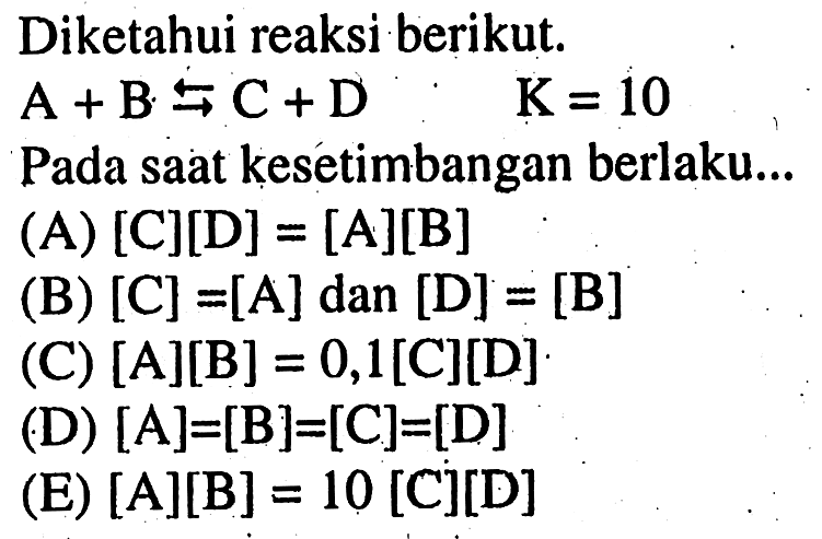 Diketahui reaksi berikut.
A + B < = > C + D. K=10 Pada saat kesetimbangan berlaku...
(A) [C][D]=[A][B] (B) [C]=[A] dan[D]=[B] (C) [A][B]=0,1[C][D] (D) [A]=[B]=[C]=[D] (E) [A][B]=10[C][D]