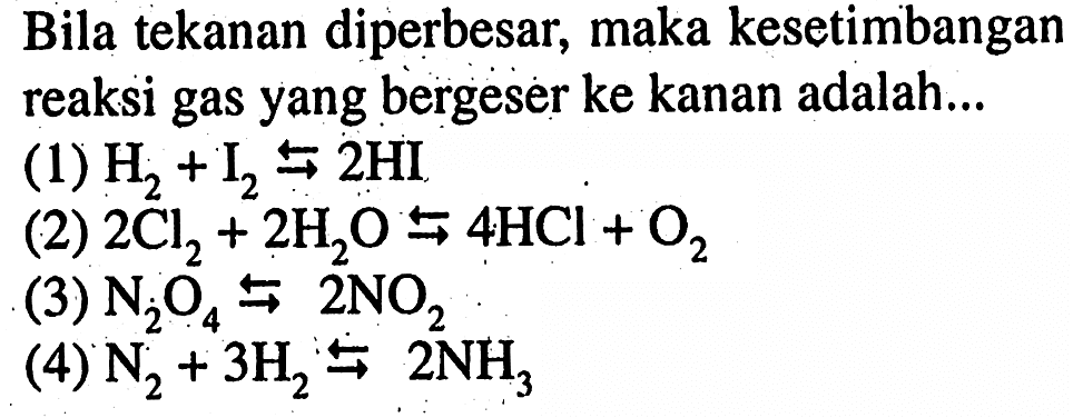 Bila tekanan diperbesar, maka kesetimbangan reaksi gas yang bergeser ke kanan adalah... (1) H2+I2 <=> 2HI (2) 2Cl2+2H2O <=> 4HCl+O2 (3) N2O4 <=> 2NO2 (4) N2+3H2 <=> 2NH3 