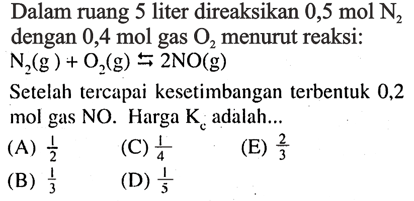 Dalam ruang 5 liter direaksikan 0,5 mol N2 dengan 0,4 mol gas O2 menurut reaksi:  N2(g) + O2(g) <=> 2NO(g) Setelah tercapai kesetimbangan terbentuk 0,2 mol gas NO. Harga Kc adalah... 