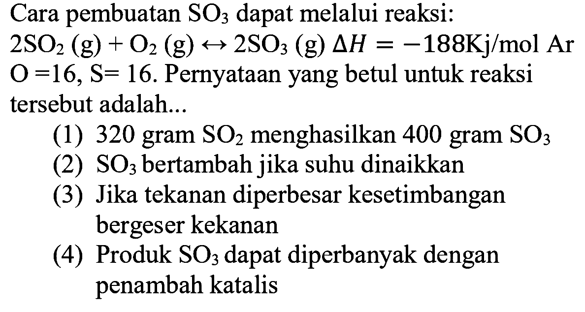 Cara pembuatan SO3 dapat melalui reaksi: 2SO2 (g) + O2 (g) -> 2SO3 (g) delta H=-188 Kj/mol Ar O=16, S=16.  Pernyataan yang betul untuk reaksi tersebut adalah... (1) 320 gram SO2 menghasilkan 400 gram SO3 (2) SO3 bertambah jika suhu dinaikkan(3) Jika tekanan diperbesar kesetimbangan bergeser kekanan (4) Produk SO3 dapat diperbanyak dengan penambah katalis 