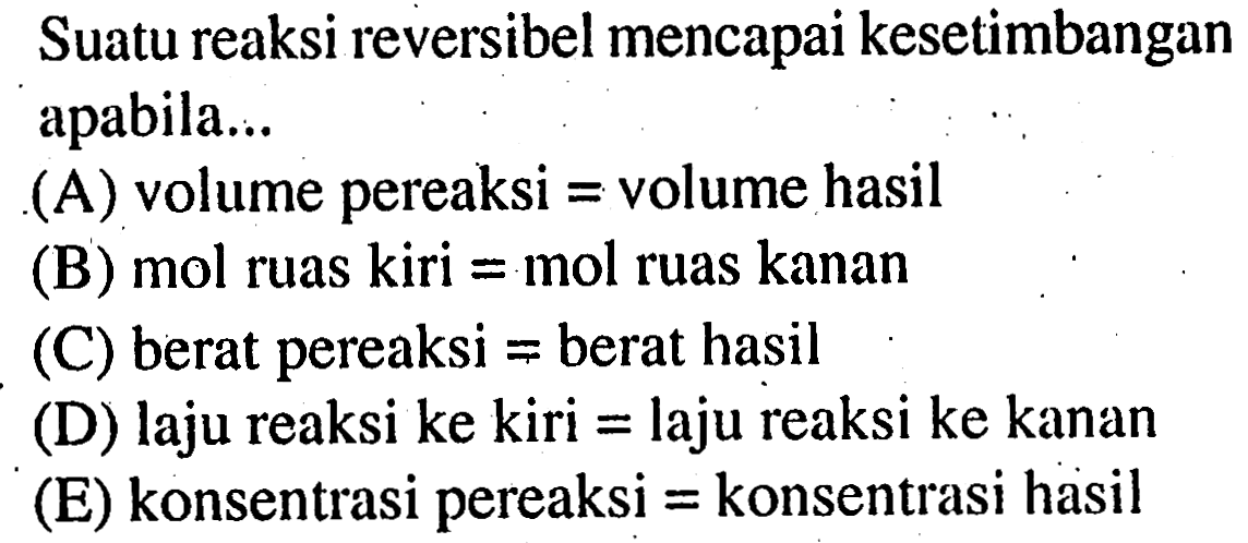 Suatu reaksi reversibel mencapai kesetimbangan apabila ... (A) volume pereaksi=volume hasil (B) mol ruas kiri=mol ruas kanan (C) berat pereaksi=berat hasil (D) laju reaksi ke kiri=laju reaksi ke kanan (E) konsentrasi pereaksi=konsentrasi hasil 