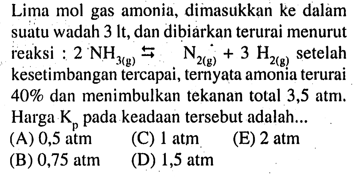 Lima mol gas amonia, dimasukkan ke dalam suatu wadah  3 lt , dan dibiarkan terurai menurut reaksi : 2NH3(g) <=> N2(g) + 3H2(g) setelah kesetimbangan tercapai, ternyata amonia terurai 40% dan menimbulkan tekanan total 3,5 atm. Harga Kp pada keadaan tersebut adalah ...