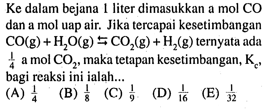 Ke dalam bejana 1 liter dimasukkan a mol CO dan a mol uap air. Jika tercapai kesetimbangan CO(g)+H2O(g) <-> CO2(g)+H2(g) ternyata ada 1/4 a mol CO2, maka tetapan kesetimbangan, Kc, bagi reaksi ini ialah... 