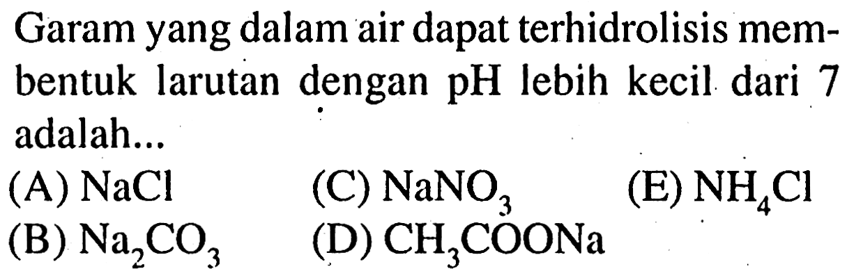 Garam yang dalam air dapat terhidrolisis membentuk larutan dengan  pH  lebih kecil dari 7 adalah...
(A)  NaCl 
(B)  Na_(2) CO_(3) 
(C)  NaNO_(3) 
(E)  NH_(4) Cl 
(D)  CH_(3) COONa 