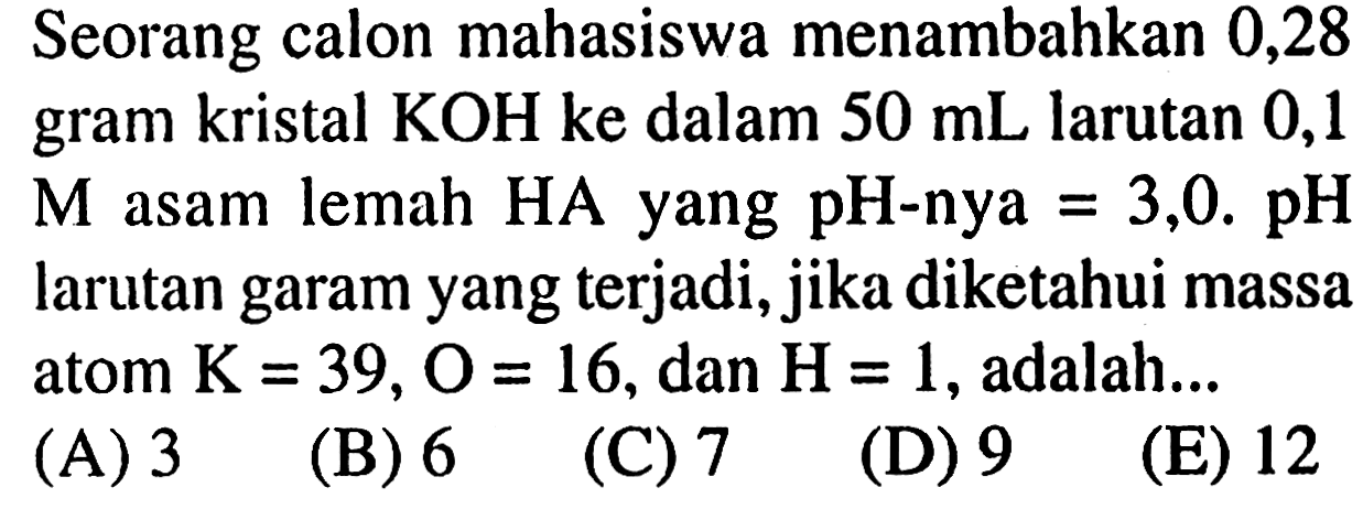 Seorang calon mahasiswa menambahkan 0,28 gram kristal KOH ke dalam  50 mL larutan 0,1 M asam lemah HA yang pH-nya  =3,0 . pH larutan garam yang terjadi, jika diketahui massa atom  K=39, O=16 , dan  H=1 , adalah...
(A) 3
(B) 6
(C) 7
(D) 9
(E) 12