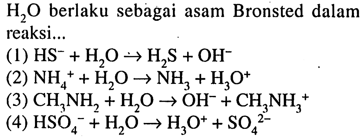 H2O berlaku sebagai asam Bronsted dalam reaksi 
(1) HS^- + H2O -> H2S + OH^- 
(2) NH4^+ + H2O -> NH3 + H3O^+ 
(3) CH3NH2 + H2O -> OH^-+ CH3NH3^+ 
(4) HSO4^- + H2O -> H3O^+ + SO4^(2-) 