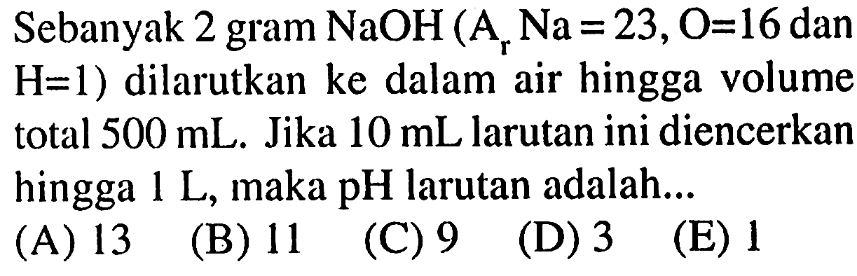 Sebanyak 2 gram  NaOH(Ar N a=23, O=16.  dan  H=1  ) dilarutkan ke dalam air hingga volume total  500 mL . Jika  10 mL  larutan ini diencerkan hingga  1 L , maka pH larutan adalah...
(A) 13
(B) 11
(C) 9
(D) 3
(E) 1