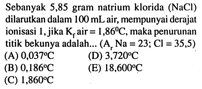 Sebanyak 5,85 gram natrium klorida (NaCl) dilarutkan dalam 100 mL air, mempunyai derajat ionisasi 1, jika Kf air = 1,86 C, maka penurunan titik bekunya adalah (Ar Na = 23; Cl = 35,5)