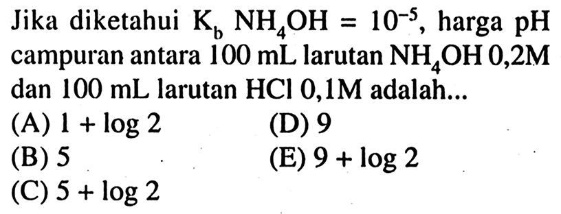 Jika diketahui  K_(b) NH_(4) OH=10^(-5) , harga  pH  campuran antara  100 ~mL  larutan  NH_(4) OH 0,2 M  dan  100 ~mL  larutan  HCl 0,1 M  adalah...
(A)  1+log 2 
(D) 9
(B) 5
(E)  9+log 2 
(C)  5+log 2 