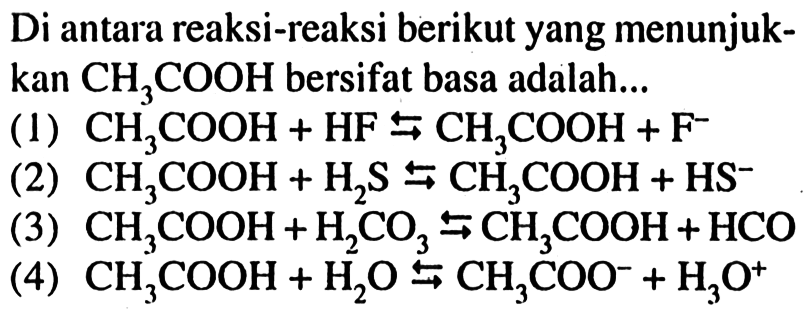 Di antara reaksi-reaksi berikut yang menunjukkan  CH_(3) COOH  bersifat basa adalah...
(1)  CH_(3) COOH+HF right->s CH_(3) COOH+F^(-) 
(2)  CH_(3) COOH+H_(2) ~S right->s CH_(3) COOH+HS^(-) 
(3)  CH_(3) COOH+H_(2) CO_(3) right->s CH_(3) COOH+HCO 
(4)  CH_(3) COOH+H_(2) O right->s CH_(3) COO^(-)+H_(3) O^(+) 