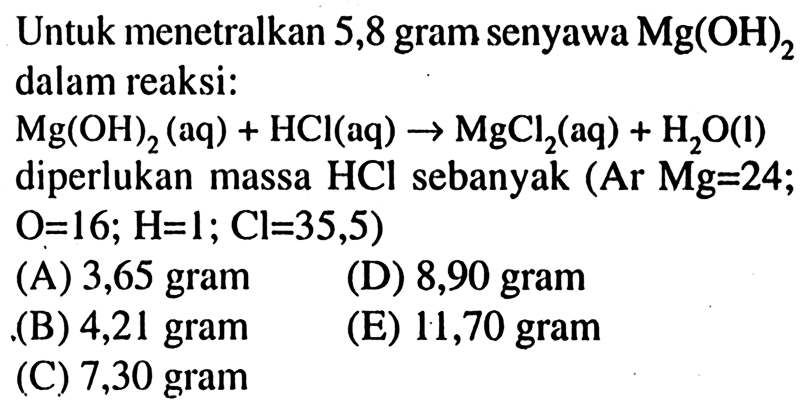 Untuk menetralkan 5,8 gram senyawa Mg(OH)2 dalam reaksi: Mg(OH)2 (aq) + HCl (aq) - > MgCl2 (aq) + H2O (l) diperlukan massa HCl sebanyak (Ar Mg=24; O=16; H=1; Cl=35,5) 